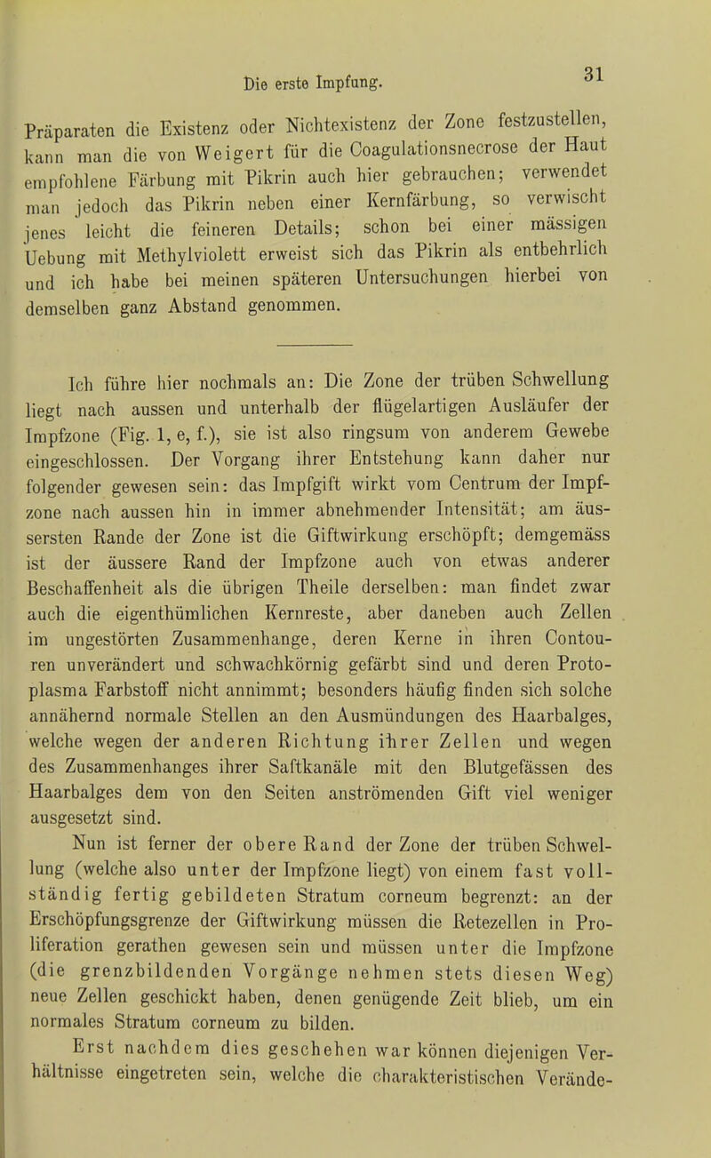 Präparaten die Existenz oder Nichtexistenz der Zone festzustellen, kann man die von Weigert für die Coagulationsnecrose der Haut empfohlene Färbung mit Pikrin auch hier gebrauchen; verwendet man jedoch das Pikrin neben einer Kernfärbung, so verwischt jenes leicht die feineren Details; schon bei einer massigen Uebung mit Methylviolett erweist sich das Pikrin als entbehrlich und ich habe bei meinen späteren Untersuchungen hierbei von demselben ganz Abstand genommen. Ich führe hier nochmals an: Die Zone der trüben Schwellung liegt nach aussen und unterhalb der flügelartigen Ausläufer der Irapfzone (Fig. 1, e, f.), sie ist also ringsum von anderem Gewebe eingeschlossen. Der Vorgang ihrer Entstehung kann daher nur folgender gewesen sein: das Impfgift wirkt vom Centrum der Impf- zone nach aussen hin in immer abnehmender Intensität; am äus- sersten Rande der Zone ist die Giftwirkung erschöpft; demgemäss ist der äussere Rand der Impfzone auch von etwas anderer Beschaffenheit als die übrigen Theile derselben: man findet zwar auch die eigenthümlichen Kernreste, aber daneben auch Zellen im ungestörten Zusammenhange, deren Kerne in ihren Contou- ren unverändert und schwachkörnig gefärbt sind und deren Proto- plasma Farbstoff nicht annimmt; besonders häufig finden sich solche annähernd normale Stellen an den Ausmündungen des Haarbalges, welche wegen der anderen Richtung ihrer Zellen und wegen des Zusammenhanges ihrer Saftkanäle mit den Blutgefässen des Haarbalges dem von den Seiten anströmenden Gift viel weniger ausgesetzt sind. Nun ist ferner der obereRand der Zone der trüben Schwel- lung (welche also unter der Impfzone liegt) von einem fast voll- ständig fertig gebildeten Stratum corneum begrenzt: an der Erschöpfungsgrenze der Giftwirkung müssen die Retezellen in Pro- liferation gerathen gewesen sein und müssen unter die Impfzone (die grenzbildenden Vorgänge nehmen stets diesen Weg) neue Zellen geschickt haben, denen genügende Zeit blieb, um ein normales Stratum corneum zu bilden. Erst nachdem dies geschehen war können diejenigen Ver- hältnisse eingetreten sein, welche die charakteristischen Verände-