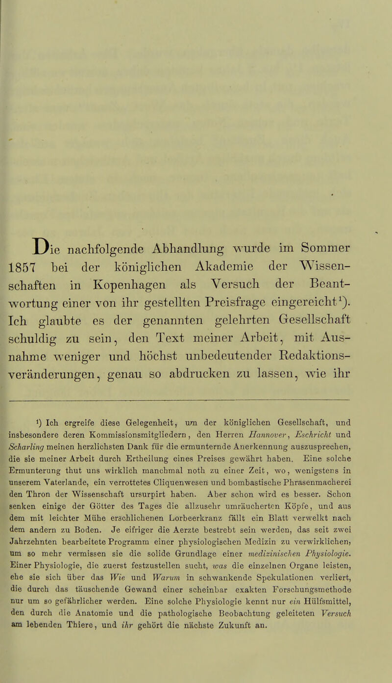 1857 bei der königlichen Akademie der Wissen- schaften in Kopenhagen als Versuch der Beant- wortung einer von ihr gestellten Preisfrage eingereicht1). Ich glaubte es der genannten gelehrten Gesellschaft schuldig zu sein, den Text meiner Arbeit, mit Aus- nahme weniger und höchst unbedeutender Redaktions- veränderungen, genau so abdrucken zu lassen, wie ihr *) Ich ergreife diese Gelegenheit, um der königlichen Gesellschaft, und insbesondere deren Kommissionsmitgliedern, den Herren Hannover, Eschricht und Scharling meinen herzlichsten Dank für die ermunternde Anerkennung auszusprechen, die sie meiner Arbeit durch Ertheilung eines Preises gewährt haben. Eine solche Ermunterung thut uns wirklich manchmal noth zu einer Zeit, wo, wenigstens in unserem Vaterlande, ein verrottetes Cliquenwesen und bombastische Phrasenmacherei den Thron der Wissenschaft ursurpirt haben. Aber schon wird es besser. Schon senken einige der Götter des Tages die allzusehr umräucherten Köpfe, und aus dem mit leichter Mühe erschlichenen Lorbeerkranz fällt ein Blatt verwelkt nach dem andern zu Boden. Je eifriger die Aerzte bestrebt sein werden, das seit zwei Jahrzehnten bearbeitete Programm einer physiologischen Medizin zu verwirklichen, um so mehr vermissen sie die solide Grundlage einer medizinischen Physiologie. Einer Physiologie, die zuerst festzustellen sucht, was die einzelnen Organe leisten, ehe sie sich über das Wie und Warum in schwankende Spekulationen verliert, die durch das täuschende Gewand einer scheinbar exakten Forschungsmethode nur um so gefährlicher werden. Eine solche Physiologie kennt nur ein Hülfsmittel, den durch die Anatomie und die pathologische Beobachtung geleiteten Versuch am lebenden Thiere, und ihr gehört die nächste Zukunft an.