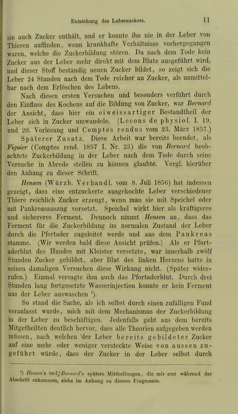 sie auch Zucker enthält, und er konnte ihn nie in der Leber von Thieren auffinden, wenn krankhafte Verhältnisse vorhergegangen waren, welche die Zuckerbildung stören. Da nach dem Tode kein Zucker aus der Leber mehr direkt mit dem Blute ausgeführt wird, und dieser Stoff beständig neuen Zucker bildet, so zeigt sich die Leber 24 Stunden nach dem Tode reicher an Zucker, als unmittel- bar nach dem Erlöschen des Lebens. Nach diesen ersten Versuchen und besonders verführt durch den Einfluss des Kochens auf die Bildung von Zucker, war Bernard der Ansicht, dass hier ein eiweissartiger Bestandteil der Leber sich in Zucker umwandele. (Lecons de physiol. I. 19. und 20. Vorlesung und Comptes rendus vom 23. März 1857.) Späterer Zusatz. Diese Arbeit war bereits beendet, als Figuier (Comptes rend. 1857 I. Nr. 23) die von Bernard beob- achtete Zuckerbildung in der Leber nach dem Tode durch seine Versuche in Abrede stellen zu können glaubte. Vergl. hierüber den Anhang zu dieser Schrift. Hensen (Würzb. Verhandl. vom 8. Juli 1856) hat indessen gezeigt, dass eine entzuckerte ausgekochte Leber verschiedener Thiere reichlich Zucker erzeugt, wenn man sie mit Speichel oder mit Pankreasauszug versetzt. Speichel wirkt hier als kräftigeres und sichereres Ferment. Dennoch nimmt Hensen an, dass das Ferment für die Zuckerbildung im normalen Zustand der Leber durch die Pfortader zugeleitet werde und aus dem Pankreas stamme. (Wir werden bald diese Ansicht prüfen.) Als er Pfort- aderblut des Hundes mit Kleister versetzte, war innerhalb zwölf Stunden Zucker gebildet, aber Blut des linken Herzens hatte in seinen damaligen Versuchen diese Wirkung nicht. (Später wider- rufen.) Einmal versagte ihm auch das Pfortaderblut. Durch drei Stunden lang fortgesetzte Wasserinjection konnte er kein Ferment aus der Leber auswaschen '). So stand die Sache, als ich selbst durch einen zufälligen Fund veranlasst wurde, mich mit dem Mechanismus der Zuckerbildung in der Leber zu beschäftigen. Jedenfalls geht aus dem bereits Mitgetheilten deutlich hervor, dass alle Theorien aufgegeben werden müssen, nach welchen der Leber bereits gebildeter Zucker auf eine mehr oder weniger versteckte Weise von aussen zu- geführt würde, dass der Zucker in der Leber selbst durch ') Ilcu.sen's undjjBernnrd's spätere Mittheilungen, die mir erst während der Abschrift zukommen, siehe im Anhang zu diesem Fragmente.