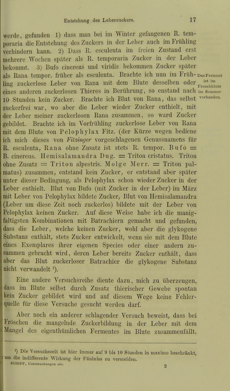 werde, gefunden 1) dass man bei im Winter gefangenen R. tem- poraria die Entstehung des Zuckers in den-Leber auch im Frühling verhindern kann. 2) Dass R. esculenta im freien Zustand erst mehrere Wochen später als R. temporaria Zucker in der Leber bekommt, 3) Bufo cinereus und viridis bekommen Zucker später als Rana tempor. früher als esculenta. Brachte ich nun im Früh-Das Ferment ling zuckerlose Leber von Rana mit dem Blute desselben oder Pr *2*h^nte eines anderen zuckerlosen Thieres in Berührung, so enstand nach im Sommer 10 Stunden kein Zucker. Brachte ich Blut von Rana, das selbst V01handea- zuekerfrei war, wo aber die Leber wieder Zucker enthielt, mit der Leber meiner zuckerlosen Rana zusammen, so ward Zucker gebildet. Brachte ich im Vorfrühling zuckerlose Leber von Rana mit dem Blute von Pelophylax Fitz, (der Kürze wegen bediene ich mich dieses von Fitzinger vorgeschlagenen Genussnamens für R. esculenta, Rana ohne Zusatz ist stets R. tempor. Bufo = B. cinereus. Hemisalamandra Dug. = Triton cristatus. Triton ohne Zusatz = Triton alpestris. Molge Merr. = Triton pal- matus) zusammen, entstand kein Zucker, er entstand aber später unter dieser Bedingung, als Pelophylax schon wieder Zucker in der Leber enthielt. Blut von Bufo (mit Zucker in der Leber) im März mit Leber von Pelophylax bildete Zucker, Blut von Hemisalamandra (Leber um diese Zeit noch zuckerlos) bildete mit der Leber von Pelophylax keinen Zucker. Auf diese Weise habe ich die manig- faltigsten Kombinationen mit Batrachiern gemacht und gefunden, dass die Leber, welche keinen Zucker, wohl aber die glykogene Substanz enthält, stets Zucker entwickelt, wenn sie mit dem Blute eines Exemplares ihrer eigenen Species oder einer andern zu- sammen gebracht wird, deren Leber bereits Zucker enthält, dass aber das Blut zuckerloser Batrachier die glykogene Substanz nicht verwandelt '). Eine andere Versuchsreihe diente dazu, mich zu überzeugen, dass im Blute selbst durch Zusatz thierischer Gewebe spontan kein Zucker gebildet wird und auf diesem Wege keine Fehler- quelle für diese Versuche gesucht werden darf. Aber noch ein anderer schlagender Versuch beweist, dass bei Fröschen die mangelnde Zuckerbildung in der Leber mit dem Mangel des eigenthümlichen Fermentes im Blute zusammenfällt. *) Die Versuchszeit ist hier immer auf 9 bis 10 Stunden in maximo beschränkt, um die indifferente Wirkung der Filulniss zu vermeiden. SCHIFF, Untersuchungen etc. n