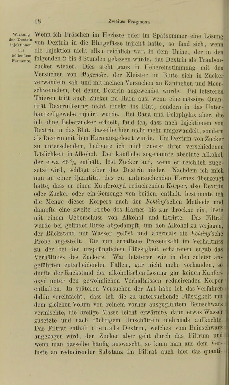 Wirkung Wenn ich Fröschen im Herbste oder im Spätsommer eine Lösung ler Dextrin- -rv i. • • t t-ii « .... Injektionen von Dextrin in die Blutgefässe nijicirt hatte, so fand sich, wenn bei die Injektion nicht allzu reichlich war, in dem Urine, der in den Ferment™ folgenden 2 bis 3 Stunden gelassen wurde, das Dextrin als Trauben- zucker wieder. Dies steht ganz in Uebereinstimmung mit den Versuchen von Magendie, der Kleister im Blute sich in Zucker verwandeln sah und mit meinen Versuchen an Kaninchen und Meer- schweinchen, bei denen Dextrin angewendet wurde. Bei letzteren Thieren tritt auch Zucker im Harn aus, wenn eine massige Quan- tität Dextrinlösung nicht direkt ins Blut, sondern in das Unter- hautzellgewebe injicirt wurde. Bei Rana und Pelophylax aber, die ich ohne Leberzucker erhielt, fand ich, dass nach Injektionen von Dextrin in das Blut, dasselbe hier nicht mehr umgewandelt, sondern als Dextrin mit dem Harn ausgeleert wurde. Um Dextrin von Zucker zu unterscheiden, bediente ich mich zuerst ihrer verschiedenen Löslichkeit in Alkohol. Der käufliche sogenannte absolute Alkohol, der etwa 86 % enthält, löst Zucker auf, wenn er reichlich zuge- setzt wird, schlägt aber das Dextrin nieder. Nachdem ich mich nun an einer Quantität des zu untersuchenden Harnes überzeugt hatte, dass er einen Kupferoxyd reducirenden Körper, also Dextrin oder Zucker oder ein Gemenge von beiden, enthält, bestimmte ich die Menge dieses Körpers nach der Fehling'sch.en Methode und dampfte eine zweite Probe dos Harnes bis zur Trockne ein, löste mit einem Ueberschuss von Alkohol und filtrirte. Das Filtrat wurde bei gelinder Hitze abgedampft, um den Alkohol zu verjagen, der Rückstand mit Wasser gelöst und abermals die Fehling'sche Probe augestellt. Die nun erhaltene Prozentzahl im Verhaltmss zu der bei der ursprünglichen Flüssigkeit erhaltenen ergab das Verhältniss des Zuckers. War letzterer wie in den zuletzt an- geführten entscheidenden Fällen, gar nicht mehr vorhanden, so durfte der Rückstand der alkoholischen Lösung gar keinen Kupfer- oxyd unter den gewöhnlichen Verhältnissen reducirenden Körper enthalten. In späteren Versuchen der Art habe ich das Verfahren dahin vereinfacht, dass ich die zu untersuchende Flüssigkeit mit dem gleichen Volum von reinem vorher ausgeglühtem Beinschwarz vermischte, die breiige Masse leicht erwärmte, dann etwas Wasser zusetzte und nach tüchtigem Umschütteln mehrmals aufkochte. Das Filtrat enthält niemals Dextrin, welches vom Beinschwarz angezogen wird, der Zucker aber geht durch das Filtrum und wenn man dasselbe häufig auswäscht, so kann man aus dem A er- luste an reducirender Substanz im Filtrat auch hier das quanti-