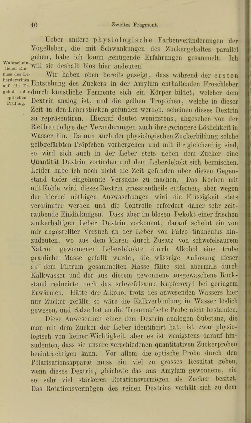 Ucber andere physiologische Farbenveränderungen der Vogellcber, die mit Schwankungen des Zuckergehaltes parallel gehen, habe ich kaum genügende Erfahrungen gesammelt. Ich ^Ser°BtaT s*e deshalb blos hier andeuten. Auas deslo- Wir haben oben bereits gezeigt, dass während der ersten au die e* Entstellung des Zuckers in der Amylum enthaltenden Froschleber gebmsse der durch künstliche Fermente sich ein Körper bildet, welcher dem Prüfung Dextrin analog ist, und die gelben Tröpfchen, welche in dieser Zeit in den Leberstücken gefunden werden, scheinen dieses Dextrin zu repräsentiren. Hierauf deutet wenigstens, abgesehen von der Reihenfolge der Veränderungen auch ihre geringere Löslichkeit in Wasser hin. Da nun auch der physiologischen Zuckerbildung solche gelbgefärbten Tröpfchen vorhergehen und mit ihr gleichzeitig sind, so wird sich auch jin der Leber stets neben dem Zucker eine Quantität Dextrin vorfinden und dem Leberdekokt sich beimischen. Leider habe ich noch nicht die Zeit gefunden über diesen Gegen- stand tiefer eingehende Versuche zu machen. Das Kochen mit mit Kohle wird dieses Dextrin grösstenteils entfernen, aber wegen der hierbei nöthigen Auswaschungen wird die Flüssigkeit stets verdünnter werden und die Controlle erfordert daher sehr zeit- raubende Eindickungen. Dass aber im blosen Dekokt einer frischen zuckerhaltigen Leber Dextrin vorkommt, darauf scheint ein von mir angestellter Versuch an der Leber von Falco tinunculus hin- zudeuten, wo aus dem klaren durch Zusatz von schwefelsaurem Natron gewonnenen Leberdekokte durch Alkohol eine trübe grauliche Masse gefällt wurde, die wässrige Auflösung dieser auf dem Filtrum gesammelten Masse fällte sich abermals durch Kalkwasser und der aus diesem gewonnene ausgewaschene Rück- stand reducirte noch das schwefelsaure Kupferoxyd bei geringem Erwärmen. Hätte der Alkohol trotz des anwesenden Wassers hier nur Zucker gefällt, so wäre die Kalkverbindung in Wasser löslich gewesen, und Salze hätteii die Trommer'sche Probe nicht bestanden. Diese Anwesenheit einer dem Dextrin analogen Substanz, die man mit dem Zucker der Leber identificirt hat, ist zwar physio- logisch von keiner Wichtigkeit, aber es ist wenigstens darauf hin- zudeuten, dass sie unsere verschiedenen quantitativen Zuckerproben beeinträchtigen kann. Vor allein die optische Probe durch den Polarisationsapparat muss ein viel zu grosses Resultat geben, wenn dieses Dextrin, gleichwie das aus Amylum gewonnene, ein so sehr viel stärkeres Rotationsvcrmögen als Zucker besitzt. Das Rotationsvcrmögen des reinen Dextrins verhält sich zu dem