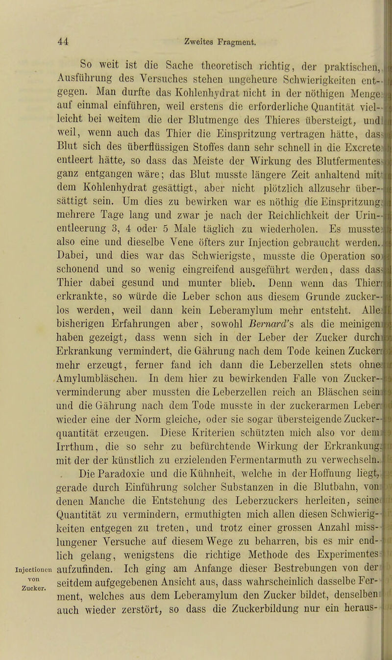 So weit ist die Sache theoretisch richtig, der praktischen,. Ausführung des Versuches stehen ungeheure Schwierigkeiten ent- gegen. Man durfte das Kohlenhydrat nicht in der nöthigen Menge, auf einmal einführen; weil erstens die erforderliche Quantität viel- leicht bei weitem die der Blutmenge des Thieres übersteigt, undl weil, wenn auch das Thier die Einspritzung vertragen hätte, das Blut sich des überflüssigen Stoffes dann sehr schnell in die Excrete: entleert hätte, so dass das Meiste der Wirkung des Blutfermentes ganz entgangen wäre; das Blut musste längere Zeit anhaltend mit dem Kohlenhydrat gesättigt, aber nicht plötzlich allzusehr über- sättigt sein. Um dies zu bewirken war es nöthig die Einspritzung mehrere Tage lang und zwar je nach der Reichlichkeit der Urin- entleerung 3, 4 oder 5 Male täglich zu wiederholen. Es musste. also eine und dieselbe Vene öfters zur Injection gebraucht werden. Dabei, und dies war das Schwierigste, musste die Operation so schonend und so wenig eingreifend ausgeführt werden, dass das. Thier dabei gesund und munter blieb. Denn wenn das Thier erkrankte, so würde die Leber schon aus diesem Grunde zucker- los werden, weil dann kein Leberamylum mehr entsteht. Alle bisherigen Erfahrungen aber, sowohl Bernard'% als die meinige haben gezeigt, dass wenn sich in der Leber der Zucker durc Erkrankung vermindert, die Gährung nach dem Tode keinen Zucker mehr erzeugt, ferner fand ich dann die Leberzellen stets ohn Amylumbläschen. In dem hier zu bewirkenden Falle von Zucker- verminderung aber mussten die Leberzellen reich an Bläschen sei und die Gährung nach dem Tode musste in der zuckerarmen Leber wieder eine der Norm gleiche, oder sie sogar übersteigende Zucker- quantität erzeugen. Diese Kriterien schützten mich also vor dem Irrthum, die so sehr zu befürchtende Wirkung der Erkrankung mit der der künstlich zu erzielenden Fermentarmuth zu verwechseln. DieParadoxie und die Kühnheit, welche in der Hoffnung liegt, gerade durch Einführung solcher Substanzen in die Blutbahn, von denen Manche die Entstehung des Leberzuckers herleiten, seine Quantität zu vermindern, ermuthigten mich allen diesen Schwierig- keiten entgegen zu treten, und trotz einer grossen Anzahl miss- lungener Versuche auf diesem Wege zu beharren, bis es mir end- lich gelang, wenigstens die richtige Methode des Experimentes Injectioncn aufzufinden. Ich ging am Anfange dieser Bestrebungen von der von seitdem aufgegebenen Ansicht aus, dass wahrscheinlich dasselbe Fer Zucker. o o ment, welches aus dem Leberamylum den Zucker bildet, denselben auch wieder zerstört, so dass die Zuckerbildung nur ein heraus-