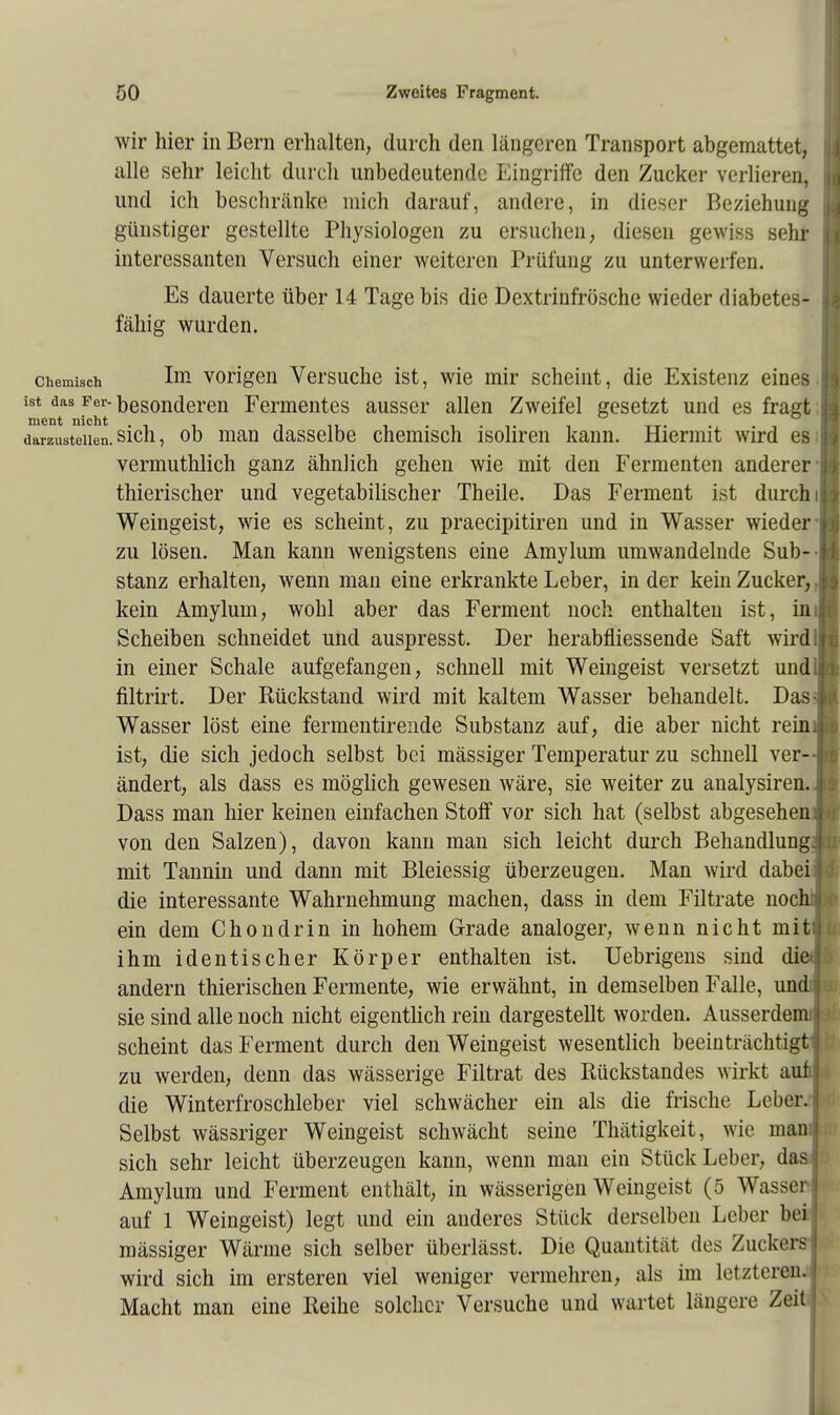 wir hier in Bern erhalten, durch den längeren Transport abgemattet, alle sehr leicht durch unbedeutende Eingriffe den Zucker verlieren, und ich beschränke mich darauf, andere, in dieser Beziehung günstiger gestellte Physiologen zu ersuchen, diesen gewiss sehr interessanten Versuch einer weiteren Prüfung zu unterwerfen. Es dauerte über 14 Tage bis die Dextrinfrösche wieder diabetes- fähig wurden. chemisch Im vorigen Versuche ist, wie mir scheint, die Existenz eines jj i8t das Per-besonderen Fermentes ausser allen Zweifel gesetzt und es fragt h ment nicht . . , TT. . darzustellen, sich, ob man dasselbe chemisch isoliren kann. Hiermit wird es Is vermuthlich ganz ähnlich gehen wie mit den Fermenten anderer I thierischer und vegetabilischer Theile. Das Ferment ist durch itj Weingeist, wie es scheint, zu praeeipitiren und in Wasser wieder ja zu lösen. Man kann wenigstens eine Amylum umwandelnde Sub-Iq stanz erhalten, wenn man eine erkrankte Leber, in der kein Zucker, kein Amylum, wohl aber das Ferment noch enthalten ist, in Scheiben schneidet und auspresst. Der herabfliessende Saft wirdl i in einer Schale aufgefangen, schnell mit Weingeist versetzt undl n filtrirt. Der Rückstand wird mit kaltem Wasser behandelt. Das-:; Wasser löst eine fermentirende Substanz auf, die aber nicht reini I ist, die sich jedoch selbst bei mässiger Temperatur zu schnell ver- ändert, als dass es möglich gewesen wäre, sie weiter zu analysiren. , s Dass man hier keinen einfachen Stoff vor sich hat (selbst abgesehen] 1 von den Salzen), davon kann man sich leicht durch Behandlung. I mit Tannin und dann mit Bleiessig überzeugen. Man wird dabei: I die interessante Wahrnehmung machen, dass in dem Filtrate nocht < ein dem Chondrin in hohem Grade analoger, wenn nicht mitfl ihm identischer Körper enthalten ist. Uebrigens sind diet andern thierischen Fermente, wie erwähnt, in demselben Falle, undi | sie sind alle noch nicht eigentlich rein dargestellt worden. Ausserdem! scheint das Ferment durch den Weingeist wesentlich beeinträchtigt I zu werden, denn das wässerige Filtrat des Rückstandes wirkt aui I die Winterfroschleber viel schwächer ein als die frische Leber. Selbst wässriger Weingeist schwächt seine Thätigkeit, wie mann:! sich sehr leicht überzeugen kann, wenn man ein Stück Leber, das Amylum und Ferment enthält, in wässerigen Weingeist (5 Wasserl auf 1 Weingeist) legt und ein anderes Stück derselben Leber bei mässiger Wärme sich selber überlässt. Die Quantität des Zuckers- wird sich im ersteren viel weniger vermehren, als im letzteren^ Macht man eine Reihe solcher Versuche und wartet längere Zeit I