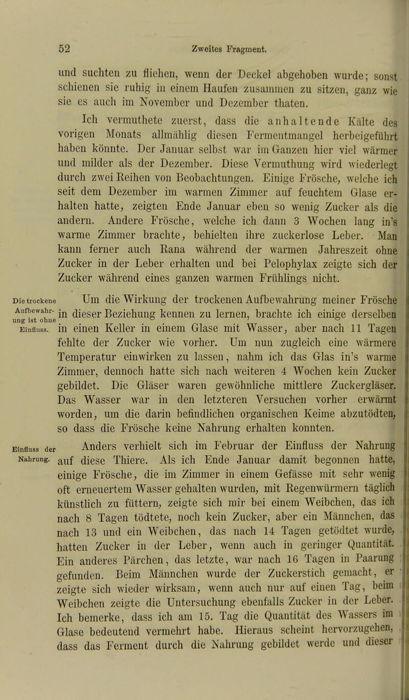 und suchten zu fliehen, wenn der Deckel abgehoben wurde; sonst schienen sie ruhig in einem Haufen zusammen zu sitzen, ganz wie sie es auch im November und Dezember thaten. Ich vermuthete zuerst, dass die anhaltende Kälte des vorigen Monats allmählig diesen Fermentmangel herbeigeführt haben könnte. Der Januar selbst war im Ganzen hier viel wärmer und milder als der Dezember. Diese Vermuthung wird wiederlegt durch zwei Reihen von Beobachtungen. Einige Frösche, welche ich seit dem Dezember im warmen Zimmer auf feuchtem Glase er- halten hatte, zeigten Ende Januar eben so wenig Zucker als die andern. Andere Frösche, welche ich dann 3 Wochen lang in'g warme Zimmer brachte, behielten ihre zuckerlose Leber. Man kann ferner auch Rana während der warmen Jahreszeit ohne Zucker in der Leber erhalten und bei Pelophylax zeigte sich der Zucker während eines ganzen warmen Frühlings nicht. Die trockene Um die Wirkung der trockenen Aufbewahrung meiner Frösche Aufbewahr- jn fljeser Beziehung kennen zu lernen, brachte ich einige derselben ung ist ohne ° ' ° Einfluss. in einen Keller in einem Glase mit Wasser, aber nach 11 Tagen fehlte der Zucker wie vorher. Um nun zugleich eine wärmere Temperatur einwirken zu lassen, nahm ich das Glas in's warme Zimmer, dennoch hatte sich nach weiteren 4 Wochen kein Zucker gebildet. Die Gläser waren gewöhnliche mittlere Zuckergläser. Das Wasser war in den letzteren Versuchen vorher erwärmt worden, um die darin befindlichen organischen Keime abzutödten, so dass die Frösche keine Nahrung erhalten konnten. Einfluss der Anders verhielt sich im Februar der Einfluss der Nahrung Nahrung. auf diese Thiere. Als ich Ende Januar damit begonnen hatte, einige Frösche, die im Zimmer in einem Gefässe mit sehr wenig oft erneuertem Wasser gehalten wurden, mit Regenwürmern täglich künstlich zu füttern, zeigte sich mir bei einem Weibchen, das ich nach 8 Tagen tödtete, noch kein Zucker, aber ein Männchen, das nach 13 und ein Weibchen, das nach 14 Tagen getödtet wurde, hatten Zucker in der Leber, wenn auch in geringer Quantität. Ein anderes Pärchen, das letzte, war nach 16 Tagen in Paarung gefunden. Beim Männchen wurde der Zuckerstich gemacht, er zeigte sich wieder wirksam, wenn auch nur auf einen Tag, beim Weibchen zeigte die Untersuchung ebenfalls Zucker in der Leber. Ich bemerke, dass ich am 15. Tag die Quantität des Wassers im Glase bedeutend vermehrt habe. Hieraus scheint hervorzugehen, dass das Ferment durch die Nahrung gebildet werde und dieser