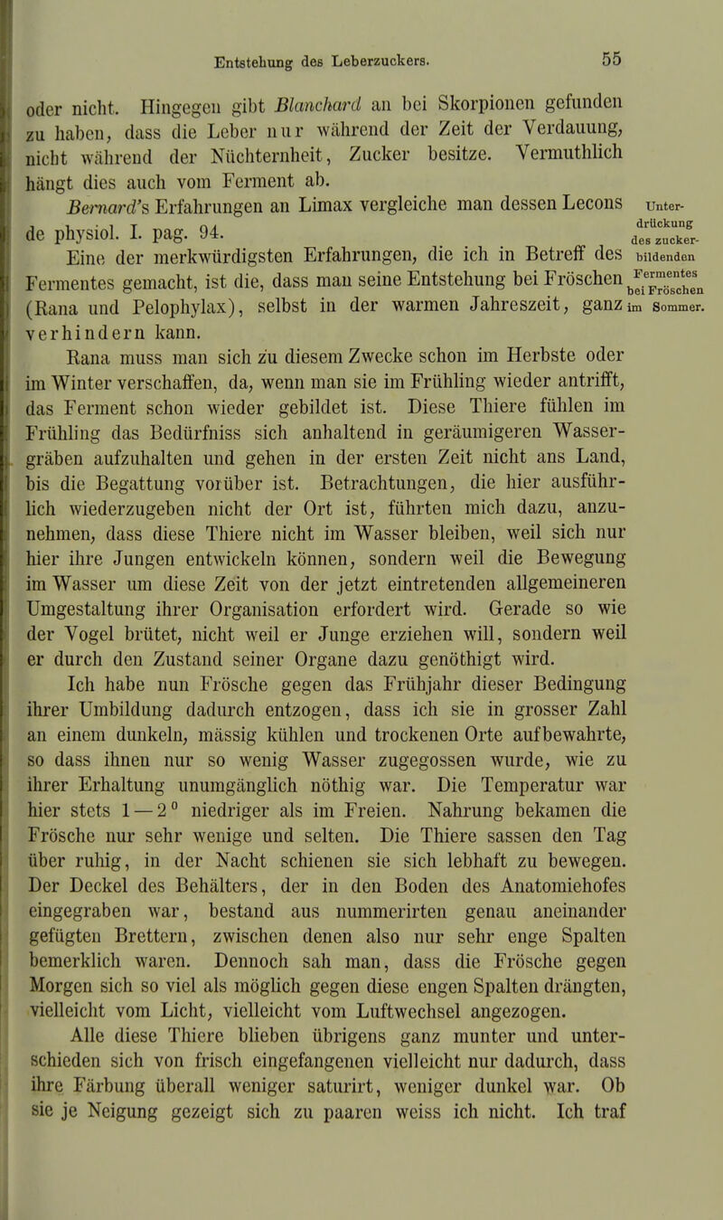 oder nicht. Hingegen gibt Blanchard an bei Skorpionen gefunden zu haben, dass die Leber nur während der Zeit der Verdauung, nicht während der Nüchternheit, Zucker besitze. Vermuthlich hängt dies auch vom Ferment ab. Bernard's Erfahrungen an Limax vergleiche man dessen Lecons unter- de physiol. I. pag. 94. dt^ki- Eine der merkwürdigsten Erfahrungen, die ich in Betreff des bildenden Fermentes gemacht, ist die, dass man seine Entstehung bei Fröschen b^™theesn (Rana und Pelophylax), selbst in der warmen Jahreszeit, ganzim Sommer, verhindern kann. Eana muss man sich zu diesem Zwecke schon im Herbste oder im Winter verschaffen, da, wenn man sie im Frühling wieder antrifft, das Ferment schon wieder gebildet ist. Diese Thiere fühlen im Frühling das Bedürfniss sich anhaltend in geräumigeren Wasser- gräben aufzuhalten und gehen in der ersten Zeit nicht ans Land, bis die Begattung vorüber ist. Betrachtungen, die hier ausführ- lich wiederzugeben nicht der Ort ist, führten mich dazu, anzu- nehmen, dass diese Thiere nicht im Wasser bleiben, weil sich nur hier ihre Jungen entwickeln können, sondern weil die Bewegung im Wasser um diese Zeit von der jetzt eintretenden allgemeineren Umgestaltung ihrer Organisation erfordert wird. Gerade so wie der Vogel brütet, nicht weil er Junge erziehen will, sondern weil er durch den Zustand seiner Organe dazu genöthigt wird. Ich habe nun Frösche gegen das Frühjahr dieser Bedingung ihrer Umbildung dadurch entzogen, dass ich sie in grosser Zahl an einem dunkeln, mässig kühlen und trockenen Orte aufbewahrte, so dass ihnen nur so wenig Wasser zugegossen wurde, wie zu ihrer Erhaltung unumgänglich nöthig war. Die Temperatur war hier stets 1 — 2° niedriger als im Freien. Nahrung bekamen die Frösche nur sehr wenige und selten. Die Thiere sassen den Tag über ruhig, in der Nacht schienen sie sich lebhaft zu bewegen. Der Deckel des Behälters, der in den Boden des Anatomiehofes eingegraben war, bestand aus nummerirten genau aneinander gefügten Brettern, zwischen denen also nur sehr enge Spalten bemerklich waren. Dennoch sah man, dass die Frösche gegen Morgen sich so viel als möglich gegen diese engen Spalten drängten, vielleicht vom Licht, vielleicht vom Luftwechsel angezogen. Alle diese Thiere blieben übrigens ganz munter und unter- schieden sich von frisch eingefangenen vielleicht nur dadurch, dass ihre Färbung überall weniger saturirt, weniger dunkel war. Ob sie je Neigung gezeigt sich zu paaren weiss ich nicht. Ich traf