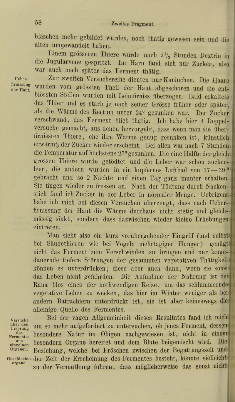 bläschen mehr gebildet wurden, noch thätig gewesen sein und die alten umgewandelt haben. Einem grösseren Thiere wurde nach 2% Stunden Dextrin in die Jugularvene gespritzt. Im Harn fand sich nur Zucker, also war auch noch später das Ferment thätig. ueber- Zur zweiten Versuchsreihe dienten nur Kaninchen. Die Haare de Ha™8 wul'den v0111 grössten Theil der Haut abgeschoren und die ent- blössten Stellen wurden mit Leimfirniss überzogen. Bald erkaltete das Thier und es starb je nach seiner Grösse früher oder später, als die Wärme des Rectum unter 24° gesunken war. Der Zucker verschwand, das Ferment blieb thätig. Ich habe hier 4 Doppel- versuche gemacht, aus denen hervorgeht, dass wenn man die über- firnissten Thiere, ehe ihre Wärme genug gesunken ist, künstlich erwärmt, der Zucker wieder erscheint. Bei allen war nach 7 Stunden i die Temperatur auf höchstens 27° gesunken. Die eine Hälfte der gleich i grossen Thiere wurde getödtet und die Leber war schon zucker-- leer, die andern wurden in ein kupfernes Luftbad von 37—39 0: gebracht und so 2 Nächte und einen Tag ganz munter erhalten.. Sie fingen wieder zu fressen an. Nach der Tödtung durch Nacken-- stich fand ich Zucker in der Leber in normaler Menge. Uebrigens; habe ich mich bei diesen Versuchen überzeugt, dass nach Ueber-- firnissung der Haut die Wärme durchaus nicht stetig und gleich-- mässig sinkt, sondern dass dazwischen wieder kleine Erhebungen! eintreten. Man sieht also ein kurz vorübergehender Eingriff (und selbstti bei Säugethieren wie bei Vögeln mehrtägiger Hunger) genügt'; nicht das Ferment zum Verschwinden zu bringen und nur lange--I dauernde tiefere Störungen der gesammten vegetativen Thätigkeitjj können es unterdrücken; diese aber auch dann, wenn sie sonst das Leben nicht gefährden. Die Aufnahme der Nahrung ist bei Rana blos eines der notwendigen Reize, um das schlummernde j vegetative Leben zu wecken, das hier im Winter weniger als bei 1 andern Batrachiern unterdrückt ist, sie ist aber keineswegs die j alleinige Quelle des Fermentes, versuche der vagen Allgemeinheit dieses Resultates fand ich mich« Ursprung um so raeür aufgefordert zu untersuchen, ob jenes Ferment, dessen | Ferrnentes besondere Natur im Obigen nachgewiesen ist, nicht in einem j einzelnen besondern Organe bereitet und dem Blute beigemischt wird. Die Organen. Beziehung, welche bei Fröschen zwischen der Begattungszeit und j Geschlechts- der Zeit der Erscheinung des Fermentes besteht, könnte vielleicht I organe. ^ ^ Vermuthung führen, dass möglicherweise das sonst nicht |