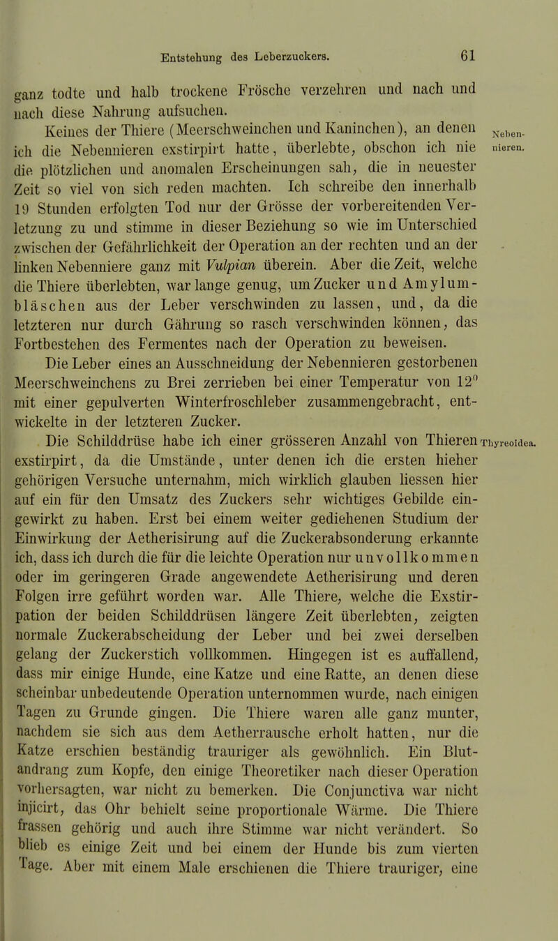 ganz todte und halb trockene Frösche verzehren und nach und nach diese Nahrung aufsuchen. Keines der Thiere (Meerschweinchen und Kaninchen), an denen Neben_ Ich die Nebennieren exstirpirt hatte, überlebte, obschon ich nie nieren. die plötzlichen und anomalen Erscheinungen sah, die in neuester Zeit so viel von sich reden machten. Ich schreibe den innerhalb 19 Stunden erfolgten Tod nur der Grösse der vorbereitenden Ver- letzung zu und stimme in dieser Beziehung so wie im Unterschied zwischen der Gefährlichkeit der Operation ander rechten und an der linken Nebenniere ganz mit Vulpian überein. Aber die Zeit, welche die Thiere überlebten, war lange genug, um Zucker undAmylum- bläschen aus der Leber verschwinden zu lassen, und, da die letzteren nur durch Gährung so rasch verschwinden können, das Fortbestehen des Fermentes nach der Operation zu beweisen. Die Leber eines an Ausschneidung der Nebennieren gestorbenen Meerschweinchens zu Brei zerrieben bei einer Temperatur von 12° mit einer gepulverten Winterfroschleber zusammengebracht, ent- wickelte in der letzteren Zucker. Die Schilddrüse habe ich einer grösseren Anzahl von Thieren Thyreoidea, exstirpirt, da die Umstände, unter denen ich die ersten hieher gehörigen Versuche unternahm, mich wirklich glauben Hessen hier auf ein für den Umsatz des Zuckers sehr wichtiges Gebilde ein- gewirkt zu haben. Erst bei einem weiter gediehenen Studium der Einwirkung der Aetherisirung auf die Zuckerabsonderung erkannte ich, dass ich durch die für die leichte Operation nur unvollkommen oder im geringeren Grade angewendete Aetherisirung und deren Folgen irre geführt worden war. Alle Thiere, welche die Exstir- pation der beiden Schilddrüsen längere Zeit überlebten, zeigten normale Zuckerabscheidung der Leber und bei zwei derselben gelang der Zuckerstich vollkommen. Hingegen ist es aulfallend, dass mir einige Hunde, eine Katze und eine Ratte, an denen diese scheinbar unbedeutende Operation unternommen wurde, nach einigen Tagen zu Grunde gingen. Die Thiere waren alle ganz munter, nachdem sie sich aus dem Aetherrausche erholt hatten, nur die Katze erschien beständig trauriger als gewöhnlich. Ein Blut- andrang zum Kopfe, den einige Theoretiker nach dieser Operation vorhersagten, war nicht zu bemerken. Die Conjunctiva war nicht injicirt, das Ohr behielt seine proportionale Wärme. Die Thiere frasxen gehörig und auch ihre Stimme war nicht verändert. So blieb es einige Zeit und bei einem der Hunde bis zum vierten Tage. Aber mit einem Male erschienen die Thiere trauriger, eine