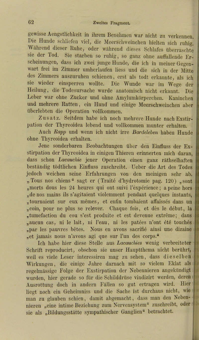 gewisse Aengstlichkeit in ihrem Benehmen war nicht zn verkennen Die Hunde schliefen viel, die Meerschweinchen hielten sich ruhig Während dieser Ruhe, oder während dieses Schlafes überraschte sie der Tod. Sie starben so ruhig, so ganz ohne auffallende Er scheinungen, dass ich zwei junge Hunde, die ich in meiner Gegen- wart frei im Zimmer umherlaufen liess und die sich in der Mitte des Zimmers auszuruhen schienen, erst als todt erkannte, als ich sie wieder einsperren wollte. Die Wunde war im Wege der Heilung, die Todesursache wurde anatomisch nicht erkannt. Die Leber war ohne Zucker und ohne Amylumkörperchen. Kaninchen und mehrere Ratten, ein Hund und einige Meerschweinchen aber überlebten die Operation vollkommen. Zusatz. Seitdem habe ich noch mehrere Hunde nach Exstir- pation der Thyreoidea lebend und vollkommen munter erhalten. Auch Rapp und wenn ich nicht irre Bardeleben haben Hunde ohne Thyreoidea erhalten. Jene sonderbaren Beobachtungen über den Einfluss der Ex- stirpation der Thyreoidea in einigen Thieren erinnerten mich daran, dass schon Lacauchie jener Operation einen ganz räthselhaften beständig tödtlichen Einfluss zuschreibt. Ueber die Art des Todes jedoch weichen seine Erfahrungen von den meinigen sehr ab. „Tous nos chiens sagt er (Traite d'hydrotomie pag. 120) „sont „morts dous les 24 heures qui ont suivi l'experience; a peine hors „de nos mains ils s'agitaient violemment pendant quelques instants, „tournaient sur eux memes, et enfin tombaient affaisses dans un „com, pour ne plus se relever. Chaque fois, et des le debut, la „tumefaction du cou s'est produite et est devenue extreme; dans „aucun cas, ni le lait, ni l'eau, ni les patees n'ont ete* touches „par les pauvres betes. Nous en avons sacrifie ainsi une dizaine „et jamais nous n'avons agi que sur Tun des corps. Ich habe hier diese Stelle aus Lacauckies wenig verbreiteter Schrift reproducirt, obschon sie unser Hauptthema nicht berührt, weil es viele Leser interessiren mag zu sehen, dass dieselben Wirkungen, die einige Jahre darnach mit so vielem Eklat als regelmässige Folge der Exstirpation der Nebennieren angekündigt wurden, hier gerade so für die Schilddrüse vindizirt werden, deren Ausrottung doch in andern Fällen so gut ertragen wird. Hier liegt noch ein Geheimniss und die Sache ist durchaus nicht, wie man zu glauben schien, damit abgemacht, dass man den Neben- nieren „eine intime Beziehung zum Nervensystem zuschreibt, oder sie als „Bildungsstätte sympathischer Ganglien« betrachtet.