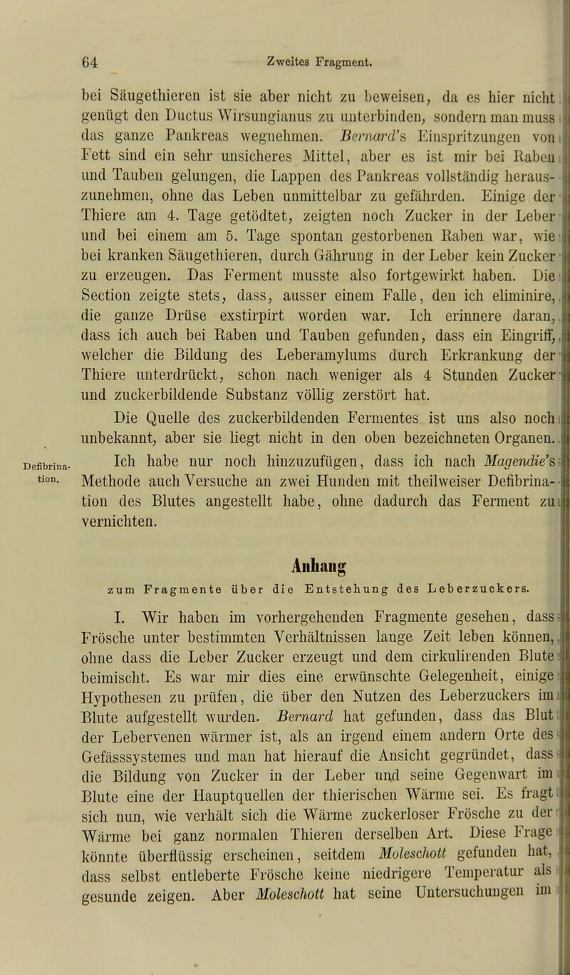 bei Säugethieren ist sie aber nicht zu beweisen, da es hier nicht ! genügt den Ductus Wirsungianus zu unterbinden, sondern man muss ;| das ganze Pankreas wegnehmen. Bemard's Einspritzungen vom! Fett sind ein sehr unsicheres Mittel, aber es ist mir bei Raben I und Tauben gelungen, die Lappen des Pankreas vollständig heraus- zunehmen, ohne das Leben unmittelbar zu gefährden. Einige der Thiere am 4. Tage getödtet, zeigten noch Zucker in der Leber i und bei einem am 5. Tage spontan gestorbenen Raben war, wie:j bei kranken Säugethieren, durch Gährung in der Leber kein Zucker I zu erzeugen. Das Ferment musste also fortgewirkt haben. Die:! Section zeigte stets, dass, ausser einem Falle, den ich eliminire,.1 die ganze Drüse exstirpirt worden war. Ich erinnere daran, I dass ich auch bei Raben und Tauben gefunden, dass ein Eingriff,1 welcher die Bildung des Leberamylums durch Erkrankung der| Thiere unterdrückt, schon nach weniger als 4 Stunden Zucker| und zuckerbildende Substanz völlig zerstört hat. Die Quelle des zuckerbildenden Fermentes ist uns also nochil unbekannt, aber sie liegt nicht in den oben bezeichneten Organen. .1 Ich habe nur noch hinzuzufügen, dass ich nach Magendie's I Methode auch Versuche an zwei Hunden mit theilweiser Defibrina- • tion des Blutes angestellt habe, ohne dadurch das Ferment zui vernichten. Anhang zum Fragmente über die Entstehung des Leberzuckers. I. Wir haben im vorhergehenden Fragmente gesehen, dass5 Frösche unter bestimmten Verhältnissen lange Zeit leben können,, ohne dass die Leber Zucker erzeugt und dem cirkulirenden Blute5 beimischt. Es war mir dies eine erwünschte Gelegenheit, einige- Hypothesen zu prüfen, die über den Nutzen des Leberzuckers imi Blute aufgestellt wurden. Bernard hat gefunden, dass das Blut; der Lebervenen wärmer ist, als an irgend einem andern Orte des« Gefässsystemes und man hat hierauf die Ansicht gegründet, dass- die Bildung von Zucker in der Leber und seine Gegenwart imi Blute eine der Hauptquellen der thierischen Wärme sei. Es fragt t sich nun, wie verhält sich die Wärme zuckerloser Frösche zu den Wärme bei ganz normalen Thieren derselben Art. Diese Frage könnte überflüssig erscheinen, seitdem Moleschott gefunden hat, dass selbst entleberte Frösche keine niedrigere Temperatur als- gesunde zeigen. Aber Moleschott hat seine Untersuchungen im ,