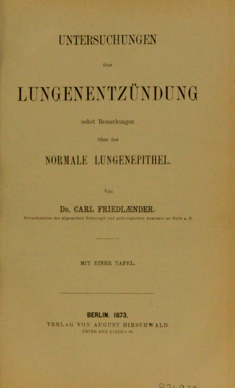 UNTERSUCHUNGEN über NORMALE LUNGENEPITHEL. Von Dr. CARL FRIEDLACNDER. Pri»atdo**n!eu dar allfern»'inan Vdho!»«^ und paltx.lßgiiirh*-n Anatomie in llaile a. S. MIT EINER TAFEL. BERLIN, 1873. VERLAG VON AUGUST HIRSCHWALD l'NTEK DKN LINDEN f«. Oo / n -»