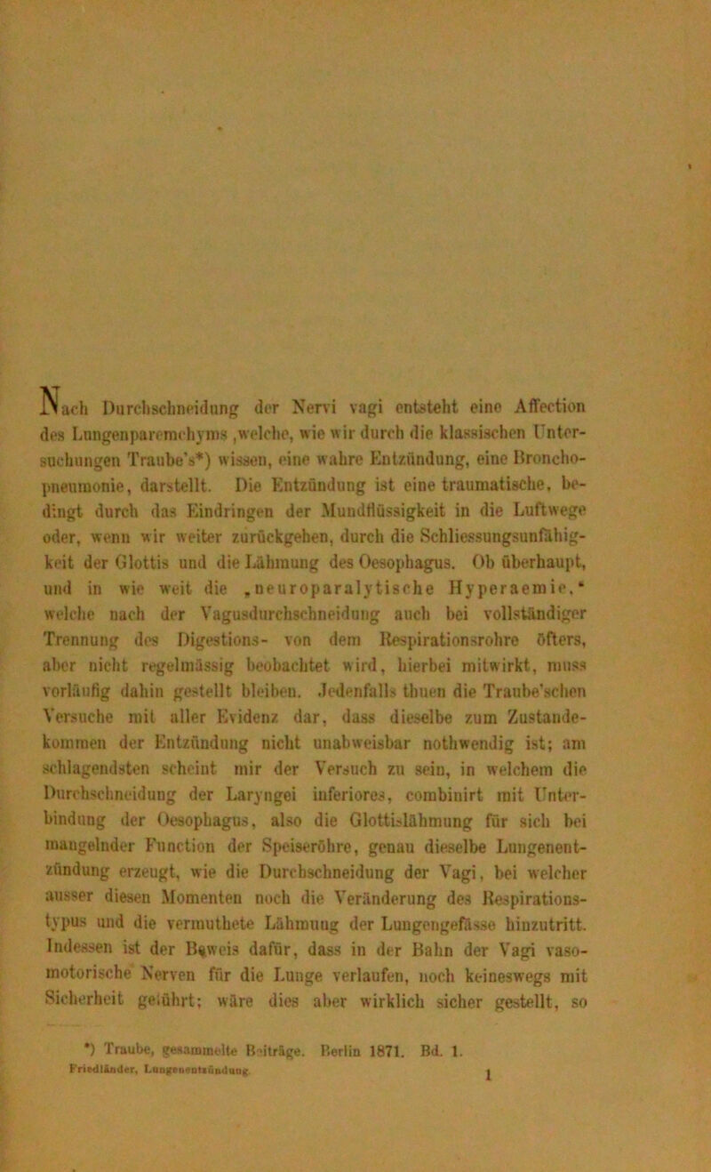 Nach Durchscbneidung der Nervi vagi entsteht eine Affection des Lungenparomchyms ,welche, wie wir durch die klassischen Unter- suchungen Traube’s*) wissen, eine wahre Entzündung, eine Broncho- pneumonie, darstellt. Die Entzündung ist eine traumatische, be- dingt durch das Eindringen der Muudtiüssigkeit in die Luftwege oder, wenn wir weiter zurückgehen, durch die Schliessungsunfahig- keit der Glottis und die Lähmung des Oesophagus. Ob überhaupt, und in wie weit die ,neuroparalytisohe Hyperaemie.» welche nach der Vagusdurchschneidung auch bei vollständiger Trennung des Digestions- von dem Respirationsrohre öfters, aber nicht regelmässig beobachtet wird, hierbei mitwirkt, muss vorläufig dahin gestellt bleiben. .Jedenfalls thuen die Traube’schen Versuche mit aller Evidenz dar, dass dieselbe zum Zustande- kommen der Entzündung nicht unabweisbar nothwendig ist; am schlagendsten scheint mir der Versuch zu sein, in welchem die Durchsclmeidung der Laryngei inferiores, combinirt mit Unter- bindung der Oesophagus, also die Glottislähmung für sich bei mangelnder Function der Speiseröhre, genau dieselbe Lungenent- zündung erzeugt, wie die Durcbschneidung der Vagi, bei welcher ausser diesen Momenten noch die Veränderung des Respirations- typus und die vermuthete Lähmung der Lungengefässe hinzutritt. Indessen ist der Beweis dafür, dass in der Bahn der Vagi vaso- motorische Nerven für die Lunge verlaufen, noch keineswegs mit Sicherheit geiührt: wäre dies aber wirklich sicher gestellt, so *) Traube, gesammelte Beträge. Berlin 1871. Bd. 1. Friedliodcr, LungriifaUnmlang. <