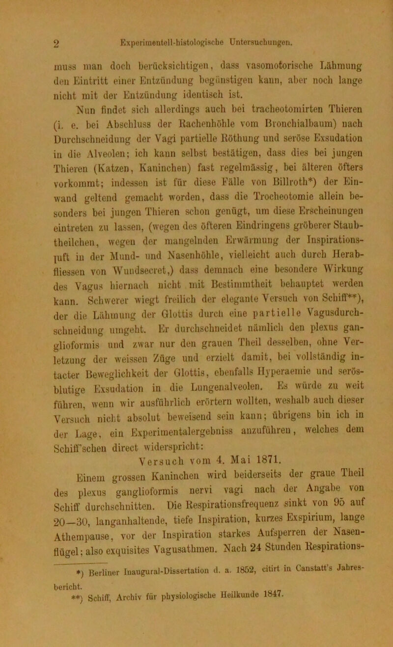 muss man doch berücksichtigen, dass vasomotorische Lähmung den Eintritt einer Entzündung begünstigen kann, aber noch lange nicht mit der Entzündung identisch ist. Nun findet sich allerdings auch bei tracheotomirten Thieren (i. e. bei Abschluss der Rachenhöhle vom Bronchialbaum) nach Durchschneidung der Vagi partielle Ilöthung und seröse Exsudation in die Alveolen; ich kann selbst bestätigen, dass dies bei jungen Thieren (Katzen, Kaninchen) fast regelmässig, bei älteren öfters vorkommt; indessen ist für diese Fälle von Billroth*) der Ein- wand geltend gemacht worden, dass die Trocheotomie allein be- sonders bei jungen Thieren schon genügt, um diese Erscheinungen eintreten zu lassen, (wegen des öfteren Eindringens gröberer Staub- teilchen, wegen der mangelnden Erwärmung der Inspirations- luft in der Mund- und Nasenhöhle, vielleicht auch durch Herab- fliessen von Wundsecret,) dass demnach eine besondere Wirkung des Vagus hiernach nicht mit Bestimmtheit behauptet werden kann. Schwerer wiegt freilich der elegante Versuch von Schiff**), der die Lähmung der Glottis durch eine partielle Vagusdurch- schneidung umgeht. Er durchschneidet nämlich den plexus gan- glioformis und zwar nur den grauen Theil desselben, ohne Ver- letzung der weissen Züge und erzielt damit, bei vollständig in- tacter Beweglichkeit der Glottis, ebenfalls Hyperaemie und serös- blutige Exsudation in die Lungenalveolen. Es würde zu weit führen, wenn wir ausführlich erörtern wollten, weshalb auch dieser Versuch nicht absolut beweisend sein kann; übrigens bin ich in der Lage, ein Experimentalergebuiss anzuführen, welches dem Scliiff'scheu direct widerspricht: Versuch vom 4. Mai 1871. Einem grossen Kaninchen wird beiderseits der graue Theil des plexus ganglioformis nervi vagi nach der Angabe \on Schiff durchschnitten. Die Respirationsfrequenz sinkt von 95 auf 20 30, langanhaltende, tiefe Inspiration, kurzes Exspirium, lange Atliempause, vor der Inspiration starkes Aufsperren der Nasen- flügel; also exquisites Vagusathmen. Nach 24 Stunden Respirations- *) Berliner Inaugural-Dissertation d. a. 1852, citirt in ( anstatt s Jahres- bericht. **\ Schiff, Archiv für physiologische Heilkunde 1847.