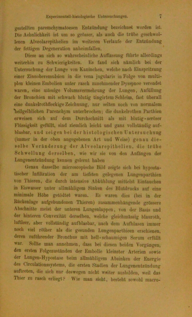 gestellten paremchyraatoesen Entzündung bezeichnet worden ist. Die Aebnlichkeit ist um so grösser, als auch die trübe geschwol- lenen Alveolarepithelien im weiteren Verlaufe der Entzündung der fettigen Degeneration anheimfallen. Diese an sich so wahrscheinliche Auflassung führte allerdings weiterhin zu Schwierigkeiten. Es fand sich nämlich bei der Untersuchung der Lunge von Kaninchen, welche nach Einspritzung einer Zinnoberemulsiou in die vena jugularis in Folge von multi- plen kleinen Embolien unter rasch zunehmender Dysspnoe verendet waren, eine mässige Volumsvermehrung der Lungen, Aufüllung der Bronchien mit schwach blutig tingirtem Schleim, fast überall eine dunkelrothfleckige Zeichnung, nur selten noch von normalem heilgelblichen Parenchym unterbrochen; die dunkelrothen Parthien erweisen sich auf dem Durchschnitt als mit blutig-seröser Flüssigkeit gefüllt, sind ziemlich leicht und ganz vollständig auf- blasbar, und zeigen bei der histologischen Untersuchung (immer in der oben angegebenen Art und Weise) genau die- selbe Veränderung der Alveolarepithelien, die trübe Schwellung derselben, wie wir sie von den Anfängen der Lungenentzündung kennen gelernt haben Genau dasselbe microscopische Bild zeigte sich bei hyposta- tischer Infiltration der am tiefsten gelegenen Lungeuparthien von Thieren, die durch intensive Abkühlung mittelst Eintauchen in Eiswasser unter allmähligem Sinken dos Blutdrucks auf eine minimale Höhe getödtet waren. Es waren dies (bei in der Kückeulage aufgebundenen Thieren) zusammenhängende grössere Abschnitte meist der unteren Lungenlappen, von der Basis und der hinteren Convexität derselben, welche gleichmässig blaurotb, luftleer, aber vollständig aufblasbar, nach dem Aufblasen immer noch viel röther als die gesunden Lungenparthieen erschienen, deren zuführender Bronchus mit hell-schaumigen Serum erfüllt war. Sollte man annehmen, dass bei diesen beiden Vorgängen, den ersten Folgezuständen der Embolie kleinster Arterien sowie der Lungen-Hypostase beim allmähligem Absinken der Energie des (irculationssystems, die ersten Stadien der Lungenentzündung auflreten, die sich nur deswegen nicht weiter ausbilden, weil das lhier zu rasch erliegt? Wie man sieht, besteht sowohl inacro-