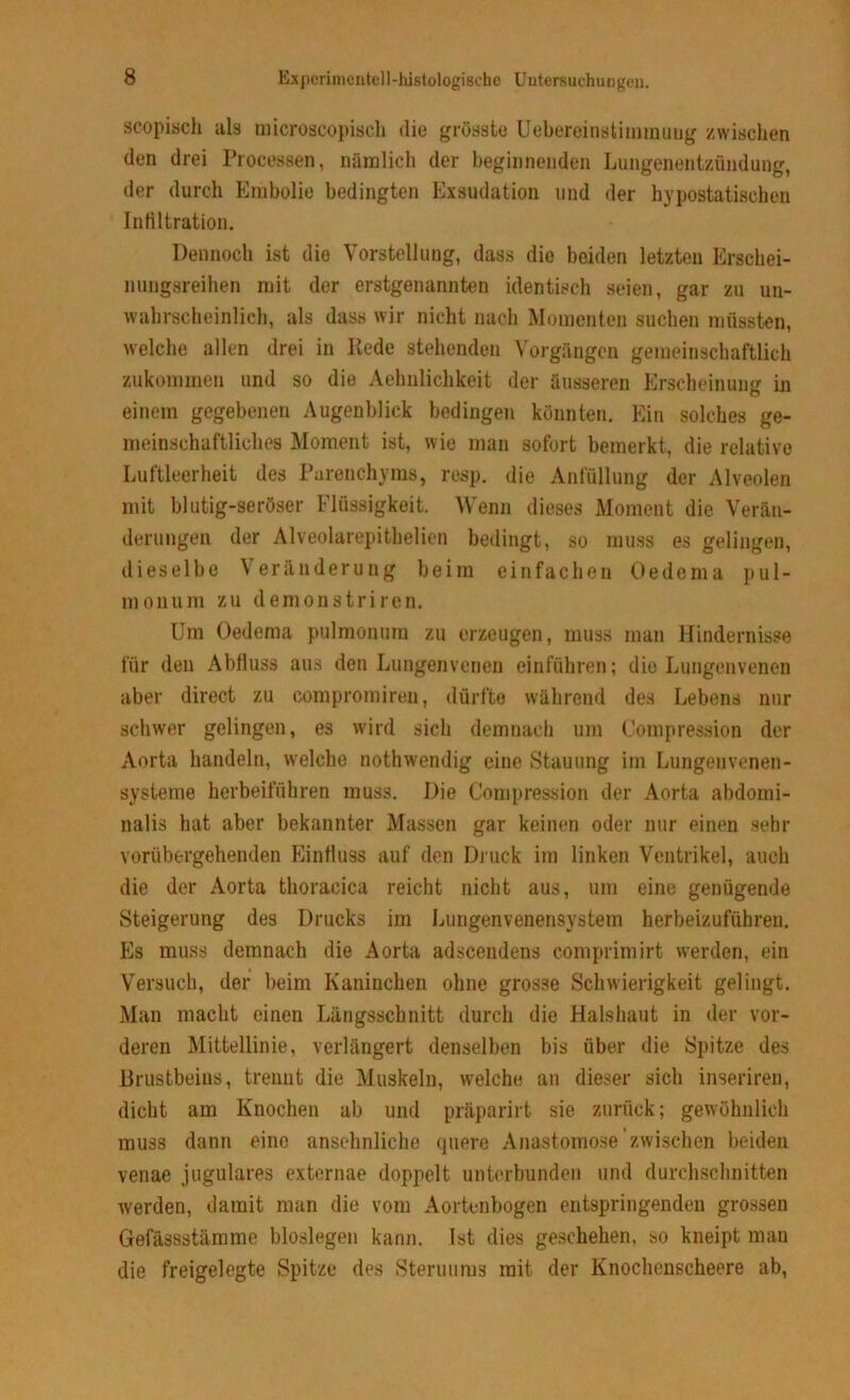 scopisch als microscopiscb die grösste Uebereinstimmuug zwischen den drei Processen, nämlich der beginnenden Lungenentzündung, der durch Embolie bedingten Exsudation und der hypostatischen Infiltration. Dennoch ist die Vorstellung, dass die beiden letzten Erschei- nungsreihen mit der erstgenannten identisch seien, gar zu un- wahrscheinlich, als dass wir nicht nach Momenten suchen müssten, welche allen drei in Rede stehenden Vorgängen gemeinschaftlich zukommen und so die Aehnlichkeit der äusseren Erscheinung in einem gegebenen Augenblick bedingen könnten. Ein solches ge- meinschaftliches Moment ist, wie man sofort bemerkt, die relative Luftleerheit des Parenchyms, resp. die Anfüllung der Alveolen mit blutig-seröser Flüssigkeit. Wenn dieses Moment die Verän- derungen der Alveolarepithelien bedingt, so muss es gelingen, dieselbe Veränderung beim einfachen Oedema pul- monum zu demonstriren. Um Oedema pulmonum zu erzeugen, muss man Hindernisse für den Abfluss aus den Lungenvenen einführen; dio Lungenvenen aber direct zu compromiren, dürfte während des Lebens nur schwer gelingen, es wird sich demnach um Compression der Aorta handeln, welche nothwendig eine Stauung im Lungenvenen- Systeme herbeiführen muss. Die Compression der Aorta abdomi- nalis hat aber bekannter Massen gar keinen oder nur einen sehr vorübergehenden Einfluss auf den Druck im linken Ventrikel, auch die der Aorta thoracica reicht nicht aus, um eine genügende Steigerung des Drucks im Lungenvenensystem herbeizuführen. Es muss demnach die Aorta adscendens comprimirt werden, ein Versuch, der beim Kaninchen ohne grosse Schwierigkeit gelingt. Man macht einen Längsschnitt durch die Halshaut in der vor- deren Mittellinie, verlängert denselben bis über die Spitze des Brustbeins, trennt die Muskeln, welche an dieser sich inseriren, dicht am Knochen ab und präparirt sie zurück; gewöhnlich muss dann eine ansehnliche quere Anastomose zwischen beiden venae jugulares externae doppelt unterbunden und durchschnitten werden, damit man die vom Aortenbogen entspringenden grossen Gefässstämme bioslegen kann. Ist dies geschehen, so kneipt man die freigelegte Spitze des Steruums mit der Knochenscheere ab,