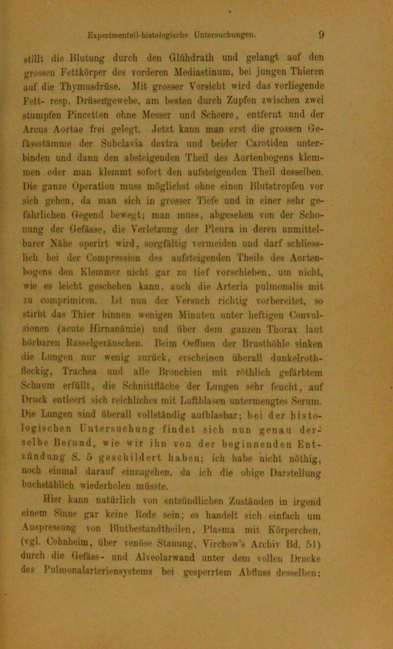 stillt die Blutung durch den Glühdrath und gelaugt auf den grossen Fettkörper des vorderen Mediastinum, bei jungen Thieren auf die Thymusdrüse. Mit grosser Vorsicht wird das vorliegende Fett- resp. Drüseitgewebe. am besten durch Zupfen zwischen zwei stumpfen Pincetten ohne Messer und Scheere, entfernt und der Arcus Aortae frei gelegt. Jetzt kann man erst die grossen Ge- fässstämme der Subclavia dextra und beider Carotiden unter- binden und dann den absteigenden Theil des Aortenbogens klem- men oder man klemmt sofort den aufsteigenden Theil desselben. Die ganze Operation muss möglichst ohne einen Blutstropfen vor sich gehen, da man sich in grosser Tiefe und in einer sehr ge- fährlichen Gegend bewegt; man muss, abgesehen von der Scho- nung der Gefasse, die Verletzung der Pleura in deren unmittel- barer Nähe operirt wird, sorgfältig vermeiden und darf schliess- lich bei der Compressron des aufsteigenden Theils des Aorten- bogens den Klemmer nicht gar zu tief vorschieben, um nicht, wie es leicht geschehen kann, auch die Arteria pulmonalis mit zu comprimiren. Ist nun der Versuch richtig vorbereitet, so stirbt das Thier binnen wenigen Minuten unter heftigen Convul- sionen (acute Hirnanämie) und über dem ganzen Thorax laut hörbaren Rasselgeräuschen. Beim Oeffnen der Brusthöhle sinken die Lungen nur wenig zurück, erscheinen überall dunkelroth- Heckig, Trachea und alle Bronchien mit röthlich gefärbtem Schaum erfüllt, die Schnittfläche der Lungen sehr feucht, auf Druck entleert sich reichliches mit Luftblasen untermengtes Serum. Die Lungen sind überall vollständig aufblasbar; bei der histo- logischen Untersuchung findet sich nun genau der- selbe Befund, wie wir ihn von der beginnenden Ent- zündung S. 5 geschildert haben; ich habe nicht nötbig, noch einmal darauf einzugehen, da ich die obige Darstellung buchstäblich wiederholen müsste. Hier kann natürlich von entzündlichen Zuständen in irgend einem Sinne gar keine Rede sein; es handelt sich einfach um Auspressung von Blutbestandtheilen, Plasma mit Körperchen, (\gl. Cohnheim, über venöse Stauung, Virchow’s Archiv Bd. 51) durch die Defass- und Alveolarwand unter dem vollen Drucke des Pulmonalarterbnsystems bei gesperrtem Abfluss desselben;