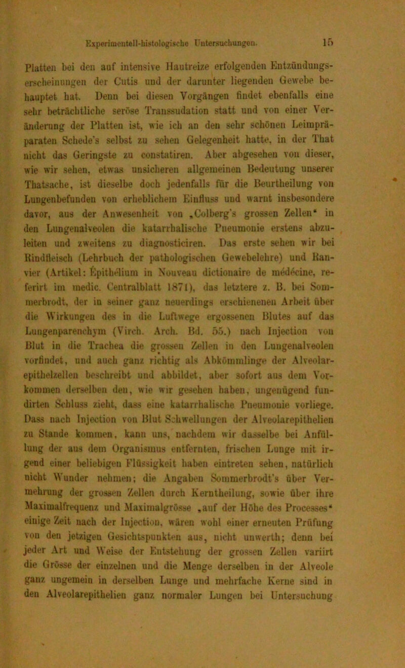 Platten bei den auf intensive Hautreize erfolgenden Entzündungs- erscheinuugen der Cutis und der darunter liegenden Gewebe be- hauptet bat. Denn bei diesen Vorgängen findet ebenfalls eine sehr beträchtliche seröse Transsudation statt und von einer Ver- änderung der Platten ist, wie ich an den sehr schönen Leiraprä- paraten Schede's selbst zu sehen Gelegenheit hatte, in der That nicht das Geringste zu constatiren. Aber abgesehen von dieser, wie wir sehen, etwas unsicheren allgemeinen Bedeutung unserer Tbatsache, ist dieselbe doch jedenfalls für die Beurtheilung von Lungenbefunden von erheblichem Einfluss und warnt insbesondere davor, aus der Anwesenheit von „Colberg’s grossen Zellen* in den Lungeualveolen die katarrhalische Pneumonie erstens abzu- leiten und zweitens zu diagnostieiren. Das erste sehen wir bei Rindfleisch (Lehrbuch der pathologischen Gewebelehre) und Kan- vier (Artikel: Epithelium in Nouveau dietionaire de medecine, re- ferirt im medic. Centralblatt 1871), das letztere z. B. bei Som- merbrodt, der iu seiner ganz neuerdings erschienenen Arbeit über die Wirkungen des in die Luftwege ergossenen Blutes auf das Lungenparenchym (Vireh. Arch. Bd. 55.) nach Injection von Blut in die Trachea die grossen Zellen in den Lungenalveolen vorfindet, und auch ganz richtig als Abkömmlinge der Alveolar- epithelzellen beschreibt und abbildet, aber sofort aus dem Vor- kommen derselben den, wie wir gesehen haben, ungenügend fun- dirten Schluss zieht, dass eine katarrhalische Pneumonie vorliege. Dass nach Injection von Blut Schwellungen der Alveolarepithelien zu Stande kommen, kann uns, nachdem wir dasselbe bei Anfäl- lung der aus dem Organismus entfernten, frischen Lunge mit ir- geud einer beliebigen Flüssigkeit haben eintreten sehen, natürlich nicht Wunder nehmen; die Angaben Sonimerbrodt’s über Ver- mehrung der grossen Zellen durch Kerntheilung, sowie über ihre Maximalfrequenz und Maximalgrösse »auf der Höhe des Processes“ einige Zeit nach der Injection, wären wohl einer erneuten Prüfung vou den jetzigen Gesichtspunkten aus, nicht unwerth; denn bei jeder Art und Weise der Entstehung der grossen Zellen variirt die Grösse der einzelnen und die Menge derselben in der Alveole ganz ungemein in derselben Lunge und mehrfache Kerne sind in den Alveolarepithelien ganz normaler Lungen bei Untersuchung