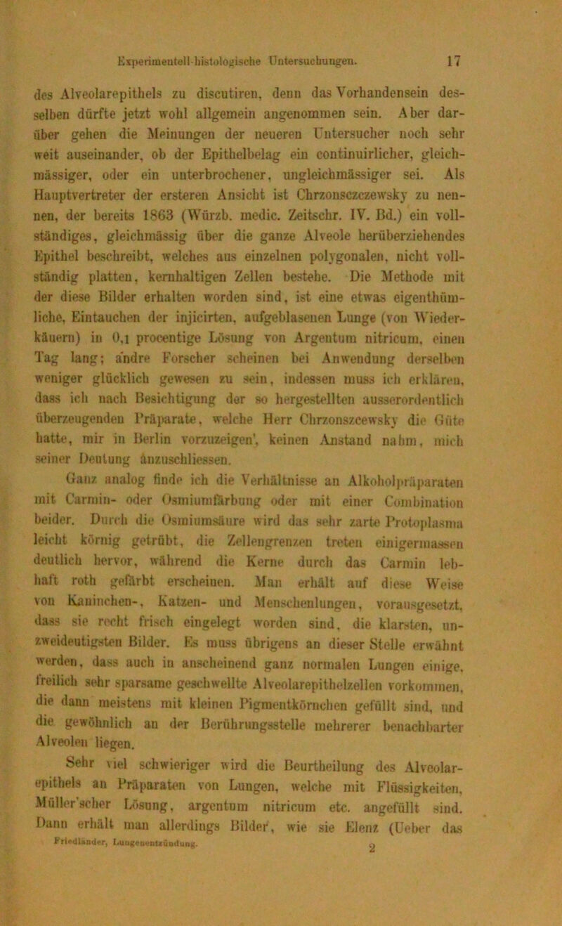 des Alveolarepithels zu discutiren, denn das Vorhandensein des- selben dürfte jetzt wohl allgemein angenommen sein. Aber dar- über gehen die Meinungen der neueren Untersucher noch sehr weit auseinander, ob der Epithelbelag ein continuirlicher, gleich- massiger, oder ein unterbrochener, ungleiehmässiger sei. Als Hauptvertreter der ersteren Ansicht ist Chrzonsczczewsky zu nen- nen, der bereits 1863 (Würzb. medic. Zeitschr. IV. Bd.) ein voll- ständiges, gleichniässig über die ganze Alveole herüberziehendes Epithel beschreibt, welches aus einzelnen polygonalen, nicht voll- ständig platten, kernhaltigen Zellen bestehe. Die Methode mit der diese Bilder erhalten worden sind, ist eine etwas eigentüm- liche, Eintauchen der injicirten, aufgeblasenen Lunge (von Wieder- käuern) in 0,i procentige Lösung von Argentum nitricum. einen Tag lang; andre Forscher scheinen bei Anwendung derselben weniger glücklich gewesen zu sein, indessen muss ich erklären, dass ich nach Besichtigung der so hergestellten ausserordentlich überzeugenden Präparate, welche Herr Chrzonszcewsky die Güte hatte, mir in Berlin vorzuzeigen’, keinen Anstand nahm, mich seiner Deutung änzuschliessen. Ganz analog finde ich die Verhältnisse an Alkoholpräparaten mit Carmin- oder Osmiumförbung oder mit einer Combination beider. Durch die Osmiumsänre wird das sehr zarte Protoplasma leicht körnig getrübt, die Zellengrenzen treten einigermaßen deutlich hervor, während die Kerne durch das Carmin leb- haft roth gefärbt erscheinen. Man erhält, auf diese Weise von Kaninchen-, Katzen- und .Menschenlungen, vorausgesetzt, dass sie recht frisch eingelegt worden sind, die klarsten, un- zweideutigsten Bilder. Es muss übrigens an dieser Stelle erwähnt werden, dass auch in anscheinend ganz normalen Lungen einige, freilich sehr sparsame geschwellte Alveolarepithelzellen Vorkommen, die dann meistens mit kleinen Pigmentkörnchen gefüllt sind, und die gewöhnlich an der Berührungsstelle mehrerer benachbarter Alveolen liegen. Sehr viel schwieriger wird die Beurtheilung des Alveolar- epithels an Präparaten von Lungen, welche mit Flüssigkeiten, Müller scher Lösung, argentum nitricum etc. angefüllt sind. Dann erhält man allerdings Bilder, wie sie Elenz (Ueber das PrieUiänder, I.uugeoenlxündung. «