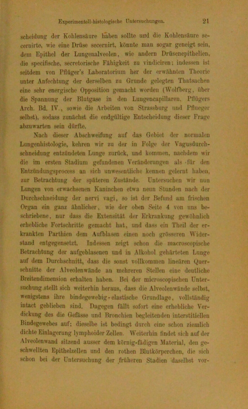 Scheidung der Kohlensäure haben sollte und die Kohlensäure se- cernirte, wie eine Drüse secernirt, könnte mau sogar geneigt sein, dem Epithel der Lungenalveolen, wie andern Drüsenepithelien. die specifische, secretorische Fähigkeit zu vindiciren; indessen ist seitdem von Pflüger’s Laboratorium her der erwähnten Theorie unter Anfechtung der derselben zu Grunde gelegten Thateachen eine sehr energische Opposition gemacht worden (Wolfberg, über die Spannung der Blutgase in den Lungencapillaren, Pflügers Areh. Bd. IV., sowie die Arbeiten von Strassburg und Pflueger selbst), sodass zunächst die endgültige Entscheidung dieser Frage abzuwarten sein dürfte. Nach dieser Abschweifung auf das Gebiet der normalen Lungenhistologie, kehren wir zu der in Folge der Vagusdurch- schneidung entzündeten Lunge zurück, und kommen, nachdem wir die im ersten Stadium gefundenen Veränderungen als für den Entzündungsprocess an sich unwesentliche kennen gelernt haben, zur Betrachtung der späteren Zustände. Untersuchen wir nun Lungen von erwachsenen Kaninchen etwa neun Stunden nach der Durchscbneidung der nervi vagi, so ist der Befund am frischen Organ ein ganz ähnlicher, wie der oben Seite 4 von uns be- schriebene, nur dass die Extensität der Erkrankung gewöhnlich erhebliche Fortschritte gemacht hat, und dass ein Theil der er- krankten Parthien dem Aufblasen einen noch grösseren Wider- stand entgegensetzt. Indessen zeigt schon die inacroscopische Betrachtung der aufgeblasenen und in Alkohol gehärteten Lunge auf dem Durchschnitt, dass die sonst vollkommen linearen Quer- schnitte der Alveolenwände an mehreren Stellen eine deutliche Breitendimension erhalten haben. Bei der microscopischen Unter- suchung stellt sich weiterhin heraus, dass die Alveolenwände selbst, wenigstens ihre bindegewebig-elastische Grundlage, vollständig intaet geblieben sind. Dagegen fällt sofort eine erhebliche Ver- dickung des die Gefässe und Bronchien begleitenden interstitiellen Bindegewebes auf; dieselbe ist bedingt durch eine schon ziemlich dichte Einlagerung lymphoider Zellen. Weiterhin findet sich auf der Alveolenwand sitzend ausser dem körnig-fädigen Material, den ge- schwellten Epithelzellen und den rothen Blutkörperchen, die sich schon bei der Untersuchung der früheren Stadien daselbst vor-