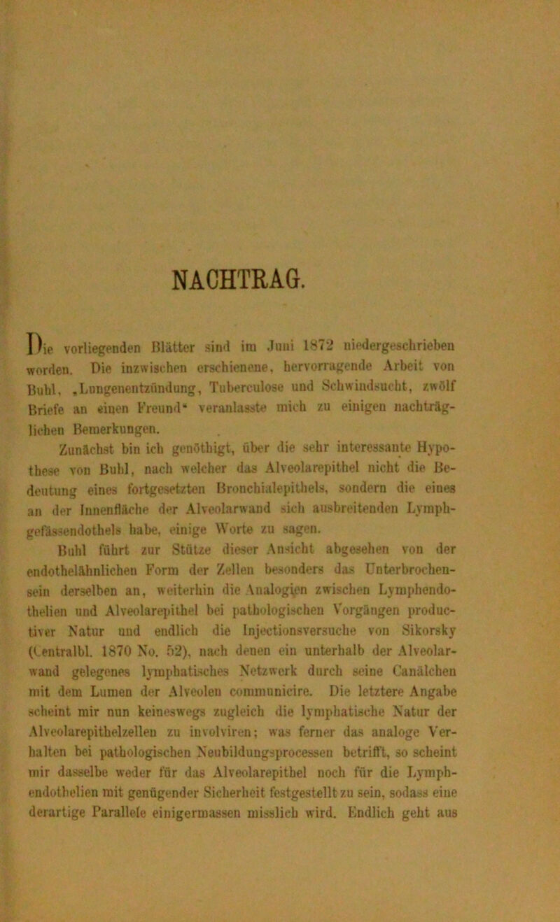 NACHTRAG. Die vorliegenden Blätter sind im Joni 1872 niedergeschrieben worden. Die inzwischen erschienene, hervorragende Arbeit von Buhl, .Lungenentzündung, Tubereulose und Schwindsucht, zwölf Briefe an einen Freund“ veranlasst» mich zu einigen nachträg- lichen Bemerkungen. Zunächst bin ich genötliigt, über die sehr interessante Hypo- these von Buhl, nach welcher das Alveolarepithel nicht die Be- deutung eines fortgesetzten Bronchialepithels, sondern die eines an der Innenfläche der Alveolarwand sich ausbreitenden Lymph- gefässendothels habe, einige Worte zu sagen. Buhl führt zur Stütze dieser Ansicht abgesehen von der endothelähnlichen Form der Zellen besonders das Unterbrochen- sein derselben an, weiterhin die Vnalogien zwischen Lymphendo- thelien und Alveolarepithel bei pathologischen Vorgängen produc- tiver Natur und endlich die Injectionsversuche von Sikorsky (tentralbl. 1870 No. 52), nach denen ein unterhalb der Alveolar- wand gelegenes lymphatisches Netzwerk durch seine Canälchen mit dem Lumen der Alveolen communicire. Die letztere Angabe scheint mir nun keineswegs zugleich die lymphatische Natur der Alveolarepithelzelleu zu involviren; was ferner das analoge Ver- halten bei pathologischen Neubildungsprocessen betrifft, so scheint mir dasselbe weder für das Alveolarepithel noch für die Lymph- endothelien mit genügender Sicherheit festgestelltzu sein, sodass eine derartige Parallele einigermassen misslich wird. Endlich geht aus