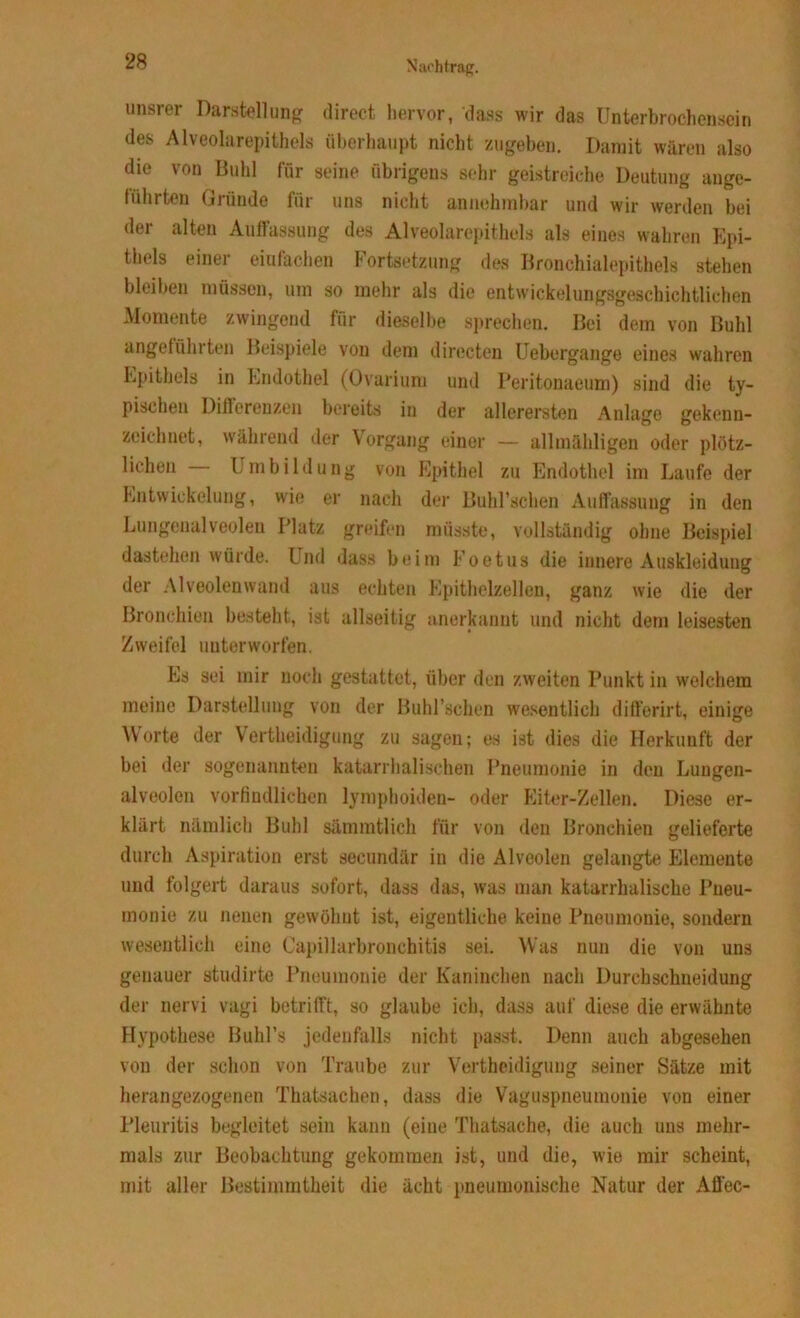 unsrer Darstellung direct hervor, dass wir das Unterbrochensein des Alveolarepithels überhaupt nicht zugeben. Damit wären also die von Buhl für seine übrigens sehr geistreiche Deutung ange- führten Gründe für uns nicht annehmbar und wir werden bei der alten Auffassung des Alveolarepithels als eines wahren Epi- thels einer einfachen Fortsetzung des Bronchialepithels stehen bleiben müssen, um so mehr als die entwickelungsgeschichtlichen Momente zwingend für dieselbe sprechen. Bei dem von Buhl angeführten Beispiele von dem directen Uebergange eines wahren Epithels in Endothel (Ovarium und Peritonaeum) sind die ty- pischen Differenzen bereits in der allerersten Anlage gekenn- zeichnet, während der Vorgang einer — allmähligen oder plötz- lichen Umbildung von Epithel zu Endothel im Laufe der Entwickelung, wie er nach der Buhl’schen Auffassung in den Lungenalveolen Platz greifen müsste, vollständig ohne Beispiel dastehen würde. Und dass beim Foetus die innere Auskleidung der Alveolen wand aus echten Epithelzellen, ganz wie die der Bronchien besteht, ist allseitig anerkannt und nicht dem leisesten Zweifel unterworfen. Es sei mir noch gestattet, über den zweiten Punkt in welchem meine Darstellung von der Buhl’schen wesentlich differirt, einige Worte der Vertheidigung zu sagen; es ist dies die Herkunft der bei der sogenannten katarrhalischen Pneumonie in den Lungen- alveolen vorfindlichen lymphoiden- oder Eiter-Zellen. Diese er- klärt nämlich Buhl sämmtlich für von den Bronchien gelieferte durch Aspiration erst secundär in die Alveolen gelangte Elemente und folgert daraus sofort, dass das, was man katarrhalische Pneu- monie zu neuen gewöhnt ist, eigentliche keine Pneumonie, sondern wesentlich eine Capillarbronchitis sei. Was nun die von uns genauer studirte Pneumonie der Kaninchen nach Durchschneidung der nervi vagi betrifft, so glaube ich, dass auf diese die erwähnte Hypothese Buhl’s jedenfalls nicht passt. Denn auch abgesehen von der schon von Traube zur Vertheidigung seiner Sätze mit herangezogenen Thatsachen, dass die Vaguspneumonie von einer Pleuritis begleitet sein kann (eine Thatsache, die auch uns mehr- mals zur Beobachtung gekommen ist, und die, wie mir scheint, mit aller Bestimmtheit die acht pneumonische Natur der Affec-