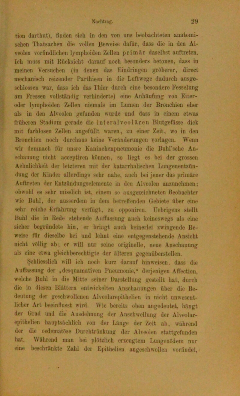 tion darthut), finden sich in den von uns beobachteten anatomi- schen Thatsachen die vollen Beweise dafür, dass die in den Al- veolen vorfindlichen lymphoiden Zellen primär daselbst auftreten. Ich muss mit Rücksicht darauf noch besonders betonen, dass in meinen Versuchen (in denen das Eindringen gröberer, direct mechanisch reizender Parthieen in die Luftwege dadurch ausge- schlossen war, dass ich das Thier durch eine besondere Fesselung am Fressen vollständig verhinderte) eine Anhäufung von Eiter- oder lymphoiden Zellen niemals im Lumen der Bronchien eher als in den Alveolen gefunden wurde und dass in einem etwas früheren Stadium gerade die interalveolären Blutgefässe dick mit farblosen Zellen angefüllt waren, zu einer Zeit, wo in den Bronchien noch durchaus keine Veränderungen Vorlagen. Wenn wir demnach für unsre Kaninchenpueumonie die Buhl’scbe An- schauung nicht acceptiren können, so liegt es bei der grossen Aehnlichkeit der letzteren mit der katarrhalischen Lungenentzün- dung der Kinder allerdings sehr nahe, auch bei jener das primäre Auftreten der Kntzündungselemente in den Alveolen anzunehmen; obwohl es sehr misslich ist, einem so ausgezeichneten Beobachter wie Buhl, der ausserdem in dem betreffenden Gebiete über eine sehr reiche Erfahrung verfügt, zu opponiren. llehrigens stellt Buhl die in liede steheude Auflassung auch keineswegs als eine sicher begründete hin, er bringt auch keinerlei zwingende Be- weise für dieselbe bei und lehnt eine entgegenstehende Ansicht nicht völlig ab; er will nur seine originelle, neue Anschauung als eine etwa gleichberechtigte der älteren gegenüberstellen. Schliesslich will ich noch kurz darauf hinweisen. dass die Auffassung der ,desquamativen Pneumonie,* derjenigen Affection, welche Buhl in die Mitte seiner Darstellung gestellt hat, durch die in diesen Blättern entwickelten Anschauungen über die Be- deutung der geschwollenen Alveolarepilhelien in nicht unwesent- licher Art beeinflusst wird. Wie bereits oben angedeutet, hängt der Grad und die Ausdehnung der Anschwellung der Alveolar- epithelien hauptsächlich von der Länge der Zeit ab, während der die oedematöse Durchtränkung der Alveolen stattgefunden hat. Während man bei plötzlich erzeugtem Lungenödem nur eine beschränkte Zahl der Epithelieu angeschwollen vorfindet,