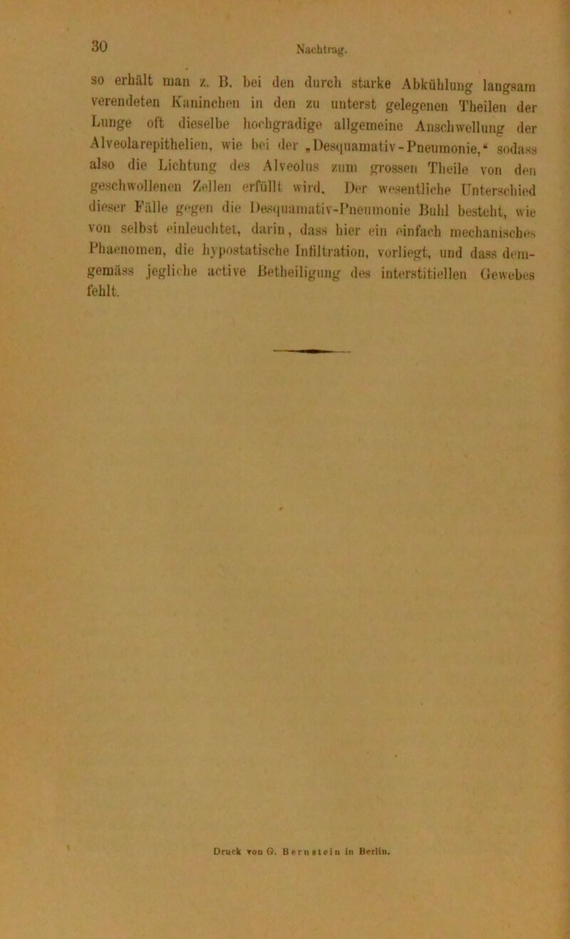 so erhält man z. B. bei den durch starke Abkühlung langsam verendeten Kaninchen in den zu unterst gelegenen Theilen der Lunge oft dieselbe hochgradige allgemeine Anschwellung der Alveolarepithelien, wie bei der „ Desquamativ -Pneumonie,“ sodass also die Lichtung des Alveolus zum grossen Theile von den geschwollenen Zellen erfüllt wird. Der wesentliche Unterschied dieser Fälle gegen die Desquamativ-Pnenmonie Buhl besteht, wie von selbst einleuchtet, darin, dass hier ein einfach mechanisches Phaenomen, die hypostatische Infiltration, vorliegt, und dass dem- gemäss jegliche active Betheiligung des interstitiellen Gewebes fehlt. Druck Ton G. Bernstein in Berlin.