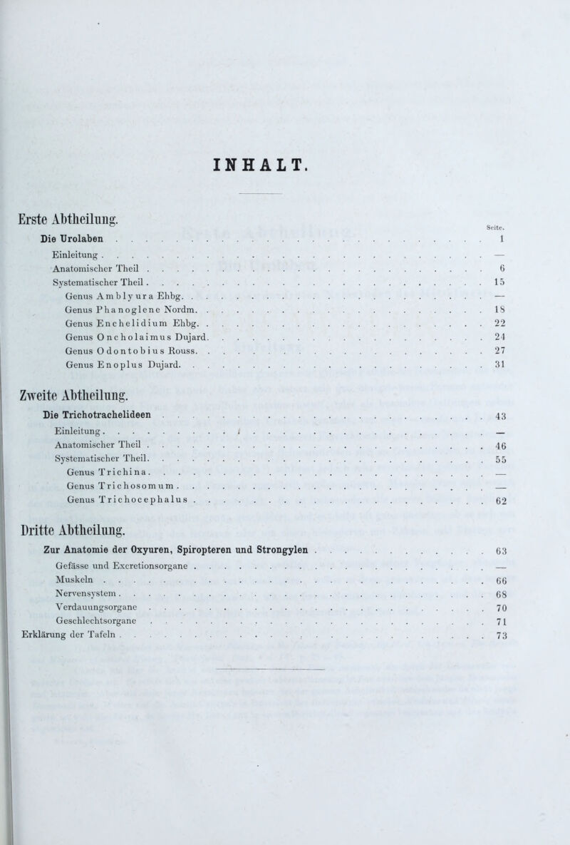 INHALT. Erste Abtheilung. ° Seite. Die Urolaben 1 Einleitung — Anatomischer Theil 6 Systematischer Theil 15 Genus Amb ly ur a Ehbg — Genus Phanoglene Nordm 18 Genus Enchelidium Ehbg 22 Genus 0 nc holaimus Dujard 24 Genus O dontob i u s Rouss 27 Genus Enoplus Dujard 31 Zweite Abtheilung. Die Trichotrachelideen 43 Einleitung 1 — Anatomischer Theil 46 Systematischer Theil 55 Genus T r i c h i n a — Genus Trichosomum — Genus Trichocephalus 62 Dritte Abtheilimg. Zur Anatomie der Oxyuren, Spiropteren und Strongylen 63 Gefässe und Excretionsorgane — Muskeln 66 Nervensystem 68 Yerdauungsorgane 70 Geschlechtsorgane 71 Erklärung der Tafeln 73