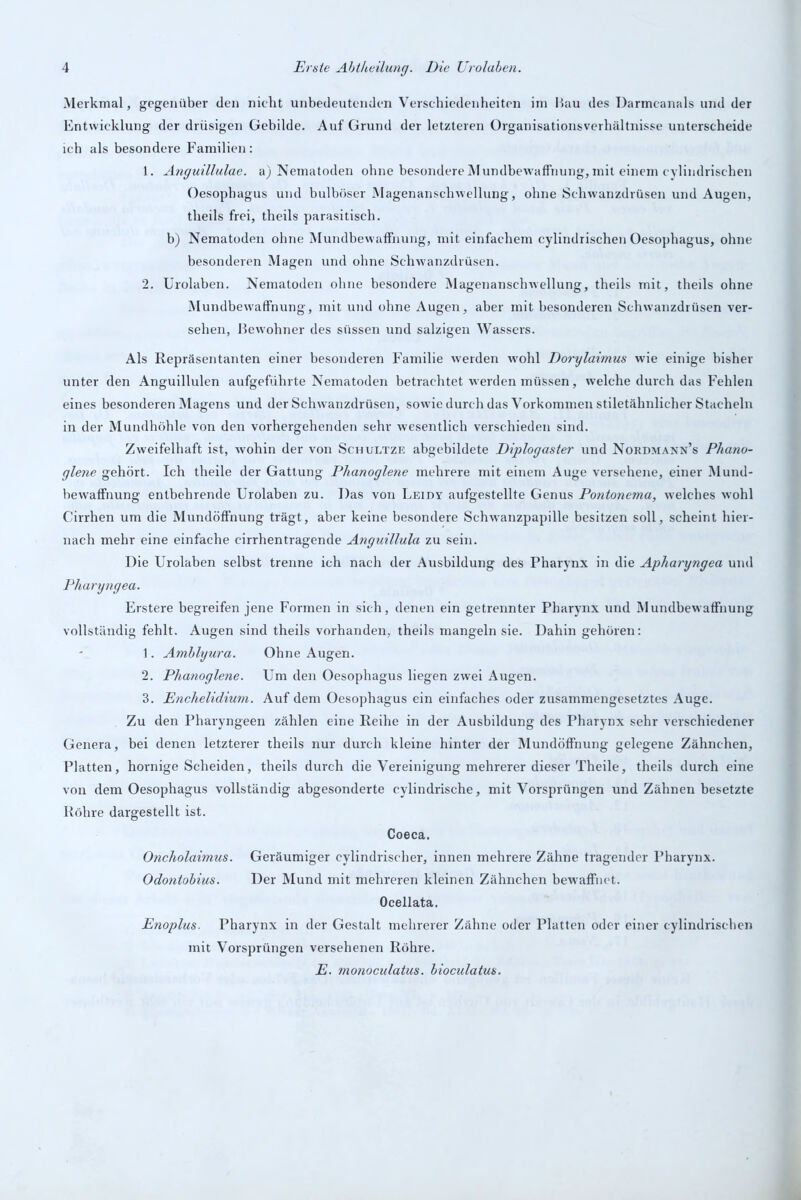 Merkmal, gegenüber den nicht unbedeutenden Verschiedenheiten im Bau des Darmcanals und der Entwicklung der drüsigen Gebilde. Auf Grund der letzteren Organisationsverhältnisse unterscheide ich als besondere Familien: 1. Anguillulae. a) Nematoden ohne besondere Mundbewaffnung, mit einem cylindrischen Oesophagus und bulböser Magenanschwellung, ohne Schwanzdrüsen und Augen, theils frei, theils parasitisch. b) Nematoden ohne Mundbewaffnung, mit einfachem cylindrischen Oesophagus, ohne besonderen Magen und ohne Schwanzdrüsen. 2. Urolaben. Nematoden ohne besondere Magenanschwellung, theils mit, theils ohne Mundbewaffnung, mit und ohne Augen, aber mit besonderen Schwanzdrüsen ver- sehen, Bewohner des süssen und salzigen Wassers. Als Repräsentanten einer besonderen Familie werden wohl Dorylaimus wie einige bisher unter den Anguillulen aufgeführte Nematoden betrachtet werden müssen, welche durch das Fehlen eines besonderen Magens und der Schwanzdrüsen, sowie durch das Vorkommen stiletähnlicher Stacheln in der Mundhöhle von den vorhergehenden sehr wesentlich verschieden sind. Zweifelhaft ist, wohin der von Schultze abgebildete Diplogaster und Nordmann’s Phano- glene gehört. Ich theile der Gattung Plianoglene mehrere mit einem Auge versehene, einer Mund- bewaffnung entbehrende Urolaben zu. Das von Leidy aufgestellte Genus Pontonema, welches wohl Cirrhen um die Mundöffnung trägt, aber keine besondere Schwanzpapille besitzen soll, scheint hier- nach mehr eine einfache c-irrhentragende Anguillula zu sein. Die Urolaben selbst trenne ich nach der Ausbildung des Pharynx in die Apharyngea und Pharyngea. Erstere begreifen jene Formen in sich, denen ein getrennter Pharynx und Mundbewaffnung vollständig fehlt. Augen sind theils vorhanden, theils mangeln sie. Dahin gehören: 1. Amblyura. Ohne Augen. 2. Phanoglene. Um den Oesophagus liegen zwei Augen. 3. Enchelidium. Auf dem Oesophagus ein einfaches oder zusammengesetztes Auge. Zu den Pharyngeen zählen eine Reihe in der Ausbildung des Pharynx sehr verschiedener Genera, bei denen letzterer theils nur durch kleine hinter der Mundöffnung gelegene Zähnchen, Platten, hornige Scheiden, theils durch die Vereinigung mehrerer dieser Theile, theils durch eine von dem Oesophagus vollständig abgesonderte cylindrische, mit Vorsprüngen und Zähnen besetzte Röhre dargestellt ist. Coeca. Oncholaimus. Geräumiger cylindrischer, innen mehrere Zähne tragender Pharynx. Odontobius. Der Mund mit mehreren kleinen Zähnchen bewaffnet. Ocellata. Enoplus. Pharynx in der Gestalt mehrerer Zähne oder Platten oder einer cylindrischen mit Vorsprüngen versehenen Röhre. E. monoculatus. bioculatus.