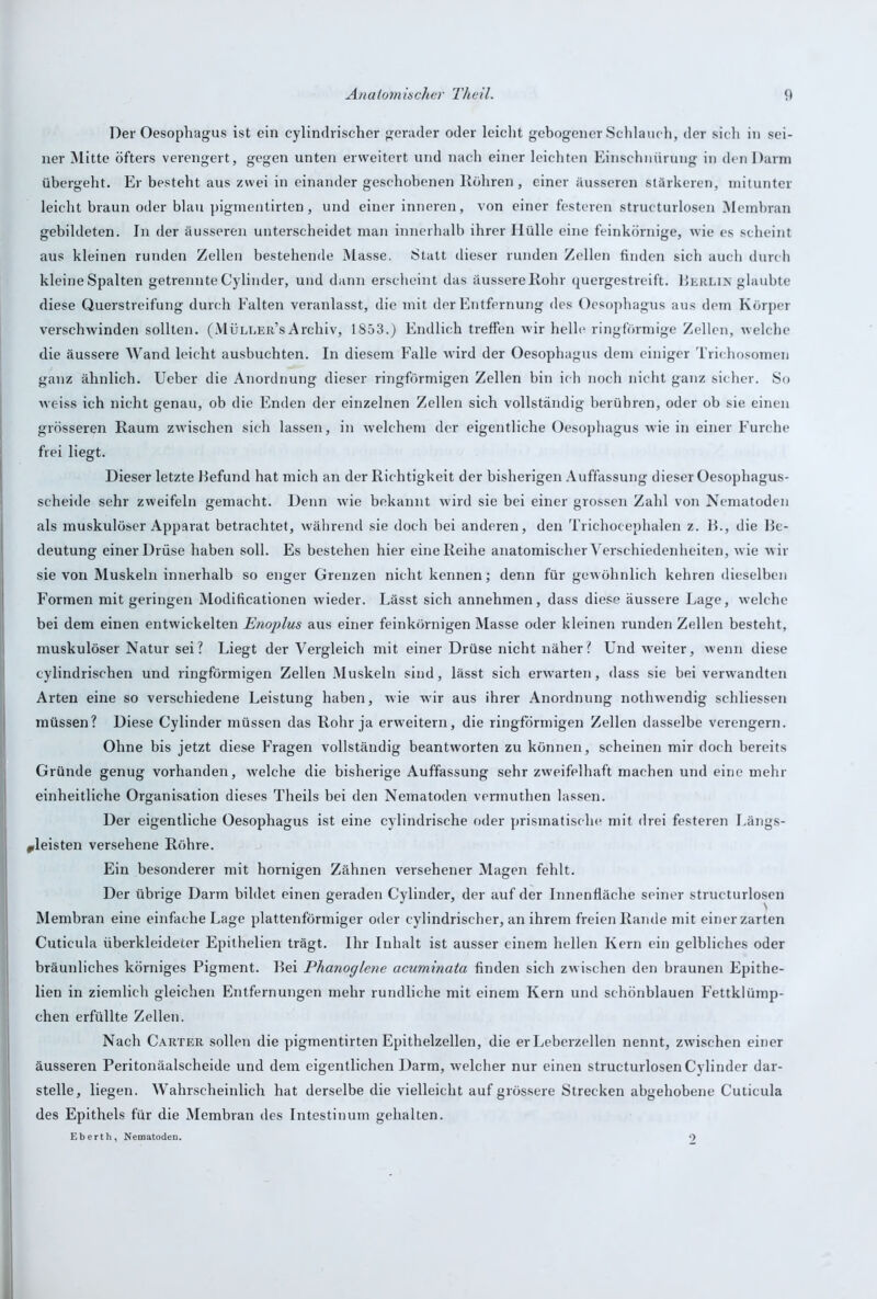 Der Oesophagus ist ein cylindrischer gerader oder leicht gebogener Schlauch, der sich in sei- ner Mitte öfters verengert, gegen unten erweitert und nach einer leichten Einschnürung in den Darm übergeht. Er besteht aus zwei in einander geschobenen Rühren, einer äusseren stärkeren, mitunter leicht braun oder blau pigmentirten, und einer inneren, von einer festeren structurlosen Membran gebildeten. In der äusseren unterscheidet man innerhalb ihrer Ilülle eine feinkörnige, wie es scheint aus kleinen runden Zellen bestehende Masse. Statt dieser runden Zellen finden sich auch durch kleine Spalten getrennte Cylinder, und dann erscheint das äussere Rohr quergestreift. Berlin glaubte diese Querstreifung durch Falten veranlasst, die mit der Entfernung des Oesophagus aus dem Körper verschwinden sollten. (Müli.er’sArchiv, 1853.) Endlich treffen wir helle ringförmige Zellen, welche die äussere Wand leicht ausbuchten. In diesem Falle wird der Oesophagus dem einiger Trichosomen ganz ähnlich. Ueber die Anordnung dieser ringförmigen Zellen bin ich noch nicht ganz sicher. So weiss ich nicht genau, ob die Enden der einzelnen Zellen sich vollständig berühren, oder ob sie einen grösseren Raum zwischen sich lassen, in welchem der eigentliche Oesophagus wie in einer Furche frei liegt. Dieser letzte Befund hat mich an der Richtigkeit der bisherigen Auffassung dieser Oesophagus- sc-heide sehr zweifeln gemacht. Denn wie bekannt wird sie bei einer grossen Zahl von Nematoden als muskulöser Apparat betrachtet, während sie doch hei anderen, den Trichocephalen z. B., die Be- deutung einer Drüse haben soll. Es bestehen hier eine Reihe anatomischer Verschiedenheiten, wie wir sie von Muskeln innerhalb so enger Grenzen nicht kennen; denn für gewöhnlich kehren dieselben Formen mit geringen Modificationen wieder. Lässt sich annehmen, dass diese äussere Lage, welche bei dem einen entwickelten EnojAus aus einer feinkörnigen Masse oder kleinen runden Zellen besteht, muskulöser Natur sei? Liegt der Vergleich mit einer Drüse nicht näher? Und wreiter, wenn diese cylindrischen und ringförmigen Zellen Muskeln sind, lässt sich erwarten, dass sie bei verwandten Arten eine so verschiedene Leistung haben, wie wir aus ihrer Anordnung notlnvendig schliessen müssen? Diese Cylinder müssen das Rohr ja erweitern, die ringförmigen Zellen dasselbe verengern. Ohne bis jetzt diese Fragen vollständig beantworten zu können, scheinen mir doch bereits Gründe genug vorhanden, welche die bisherige Auffassung sehr zweifelhaft machen und eine mehr einheitliche Organisation dieses Theils bei den Nematoden vermuthen lassen. Der eigentliche Oesophagus ist eine cylindrische oder prismatische mit drei festeren Längs- *leisten versehene Röhre. Ein besonderer mit hornigen Zähnen versehener Magen fehlt. Der übrige Darm bildet einen geraden Cylinder, der auf der Innenfläche seiner structurlosen Membran eine einfache Lage plattenförmiger oder cylindrischer, an ihrem freien Rande mit einer zarten Cuticula überkleideter Epithelien trägt. Ihr Inhalt ist ausser einem hellen Kern ein gelbliches oder bräunliches körniges Pigment. Bei Phanoglene acuminata finden sich zwischen den braunen Epithe- lien in ziemlich gleichen Entfernungen mehr rundliche mit einem Kern und schönblauen Fettklümp- chen erfüllte Zellen. Nach Carter sollen die pigmentirten Epithelzellen, die er Leberzellen nennt, zwischen einer äusseren Peritonäalscheide und dem eigentlichen Darm, welcher nur einen structurlosen Cylinder dar- stelle, liegen. Wahrscheinlich hat derselbe die vielleicht auf grössere Strecken abgehobene Cuticula des Epithels für die Membran des Intestinum gehalten. Eberth, Nematoden. 9