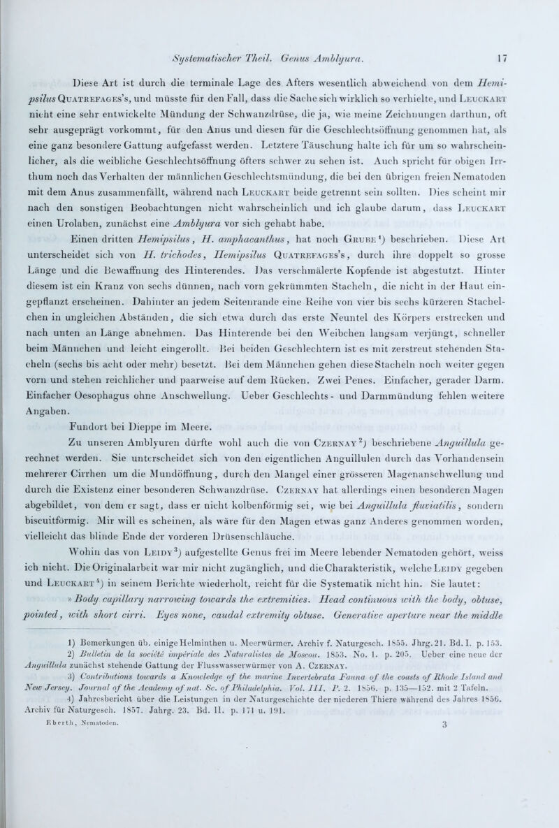 Diese Art ist durch die terminale Lage des Afters wesentlich abweichend von dem Hetni- psilus Quatrefages’s, und müsste für den Fall, dass die Sache sich wirklich so verhielte, und Leuckart nicht eine sehr entwickelte Mündung der Schwanzdrüse, die ja, wie meine Zeichnungen darthun, oft sehr ausgeprägt vorkommt, für den Anus und diesen für die Geschlechtsöffnung genommen hat, als eine ganz besondere Gattung aufgefasst werden. Letztere Täuschung halte ich für um so wahrschein- licher, als die weibliche Geschlechtsöffnung öfters schwer zu sehen ist. Auch spricht für obigen Irr- thum noch das Verhalten der männlichen Geschlechtsmündung, die bei den übrigen freien Nematoden mit dem Anus zusammenfällt, während nach Leuckakt beide getrennt sein sollten. Dies scheint mir nach den sonstigen Beobachtungen nicht wahrscheinlich und ich glaube darum, dass Leuckakt einen Urolaben, zunächst eine Amblyura vor sich gehabt habe. Einen dritten Hemipsilus, H. amphacanthus, hat noch Gkuüe *) beschrieben. Diese Art unterscheidet sich von H. trichodes, Hemipsilus Quatreeages’s , durch ihre doppelt so grosse Länge und die Bewaffnung des Hinterendes. Das verschmälerte Kopfende ist abgestutzt. Hinter diesem ist ein Kranz von sechs dünnen, nach vorn gekrümmten Stacheln, die nicht in der Haut ein- gepflanzt erscheinen. Dahinter an jedem Seitenrande eine Reihe von vier bis sechs kürzeren Stachel- chen in ungleichen Abständen, die sich etwra durch das erste Neuntel des Körpers erstrecken und nach unten an Länge abnehmen. Das Hinterende bei den Weibchen langsam verjüngt, schneller beim Männchen und leicht eingerollt. Bei beiden Geschlechtern ist es mit zerstreut stehenden Sta- cheln (sechs bis acht oder mehr) besetzt. Bei dem Männchen gehen diese Stacheln noch weiter gegen vorn und stehen reichlicher und paanveise auf dem Rücken. Zwei Penes. Einfacher, gerader Darm. Einfacher Oesophagus ohne Anschwellung. Ueber Geschlechts- und Darmmündung fehlen weitere Angaben. Fundort bei Dieppe im Meere. Zu unseren Amblyuren dürfte wohl auch die von Czernay1 2,) beschriebene Anguillula ge- rechnet werden. Sie unterscheidet sich von den eigentlichen Anguillulen durch das Vorhandensein mehrerer Cirrhen um die Mundöffnung, durch den Mangel einer grösseren Magenanschwellung und durch die Existenz einer besonderen Schwanzdrüse. Czernay hat allerdings einen besonderen Magen abgebildet, von dem er sagt, dass er nicht kolbenförmig sei, wie bei Anguillula ßuviatilis, sondern biscuitförmig. Mir will es scheinen, als wäre für den Magen etwas ganz Anderes genommen worden, vielleicht das blinde Ende der vorderen Drüsenschläuche. Wohin das von Leidy3) aufgestellte Genus frei im Meere lebender Nematoden gehört, w:eiss ich nicht. Die Originalarbeit war mir nicht zugänglich, und die Charakteristik, welche Lei dy gegeben und Leuckakt4) in seinem Berichte wiederholt, reicht für die Systematik nicht hin. Sie lautet: » Body capillary narroiving towards the extremities. Head continuous wiih the body, obtuse, pointed, with short cirri. Eyes none, caudal extremity obtuse. Generative aperture near the middle 1) Bemerkungen üb. einige Helminthen u. Meerwürmer. Archiv f. Naturgesch. 1855. Jhrg. 21. Bd. I. p. 153. 2) Bulletin de la societe imperiale des Natur allstes de Moscou. 1853. No. 1. p. 205. Ueber eine neue der Aiujuülula zunächst stehende Gattung der Flusswasserwürmer von A. Czernay. 3) Contributions towards a Knowledge of the marine Invertebrata Fauna of the coasts of Iihode Island and New Jersey. Journal of the Academy of nat. Sc. of Philadelphia. Vol. III. P. 2. 1856. p. 135—152. mit 2 Tafeln. •l) Jahresbericht über die Leistungen in der Naturgeschichte der niederen Thiere während des Jahres 1S5G. Archiv für Naturgesch. 1857. Jahrg. 23. Bd. II. p. 171 u. 191. Eberth, Nematoden. 3