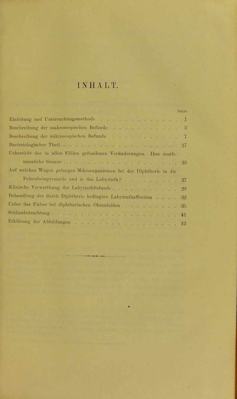 INHALT. Seite Einleitung und Ihitei'sucluingsnietliodt' ^ Beschreibung der niakro.sco])i.s(']ieii Jiefunde H Beschreibung der niikroscopischcii Hefunde 7 Bncteriologischer TJreil 17 Tebersicht der in allen Külleii gofuiideneii Veränderungen. Ihre niuth- massliche Crenese -jH Auf welchen Wegen gelangen Mikroorgttniismen bei dei' l^iphHierie in die Felsenbeiiipyrnniide und in das Labyrinth!' 27 Klinische Verwerthuiig der Jiabyrinthhetunde 29 Behandlung der dui'cli l)i]ditlieiMc bedingten Labyrinthatt'eetioii .... 82 (eher das Fieber bei dipbtlierisclien (^Iirenleiden 35 Schlussbetrachhmg Erklärung der Abbildnngen 42