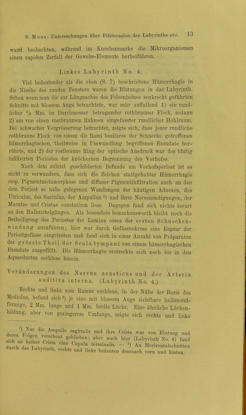 wand beobachten, wälirend im Knochenmarko die Mikroorganismen einen rapiden Zerfall der Gewebs-Elemente herbeiführen. Linkes Labyrinth No. 4. Viel bedeutender als die oben (S. 7) beschriebene Hcämorrhagie in die Nische des runden Fensters waren die Blutungen in das Labyrinth. Schon wenn man die zur Längsachse des Felsenbeines senkrecht geführten Schnitte mit blossem Auge betrachtete, war sehr auffallend 1) ein rund- licher V2 Mm. im Durchmesser betragender rothbrauner Fleck, sodann 2) ein von einen rostbraunem Eahmen eingefasster rundlicher Hohlraum. Bei schwacher Vergrösserung betrachtet, zeigte sich, dass jener rundliche rothbraune Fleck von einem die Eami basilares der Schnecke getroffenen hämorrhagischen, theilweise in Umwandlung begriffenen Exsudate her- rührte, und 2) der rostbraune Eing der optische Ausdruck war des blutig infiltrirten Periostes der knöchernen Begrenzung des Vorhofes. Nach dem zuletzt geschilderten Befunde am Vorhofsperiost ist es nicht zu verwundern, dass sich die Zeichen stattgehabter Hämorrhagie resp. Pigmentmetamorphose und diffuser Pigmentinflltration auch an den dem Periost so nahe gelegenen Wandungen der häutigen Adnexen, des Utriculus, des Sacculus, der Ampullen ^) und ihrer Nervenendigungen, der Maculae und Cristae constatiren liess. Dagegen fand sich nichts derart an den Halbzirkelgängen. Als besonders bemerkenswerth bleibt noch die Betheiligung des Periostes der Lamina ossea der ersten Schnecken- windung anzuführen; hier war durch Gefässnekrose eine Euptur der Periostgefässe eingetreten und fand sich in einer Anzahl von Präparaten der grösste Theil der Scala tympani von einem hämorrhagischen Exsudate ausgefiillt. Die Hämorrhagie erstreckte sich noch bis in den Aquaeductus Cochleae hinein. Veränderungen des Nervus acusticus und der Arteria auditiva interna. (Labyrinth No. 4.) Rechts und links vom Eamus Cochleae, in der Nähe der Basis des Modiolus, befand sich 2) je eine mit blossem Auge sichtbare halbmond- förmige, 2 Mm. lange und 1 Mm. breite Lücke. Eine ähnliche Lücken- bildung, aber von geringerem Umfange, zeigte sich rechts und links d.rJK^^'' ^7' '^'^ war von Blutung und sth l k ' '''''''''''''^«^^ (LabKinth No. 4) fand dmth dasTnl 'Z ''P'' - Hori.ontaIscbnitten dmch das Labyrinth, rechts und links bedeuten demnach vorn und hinten