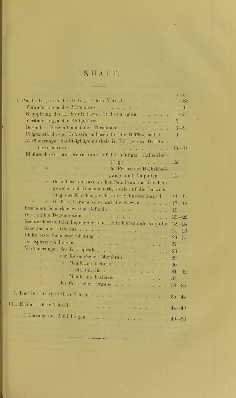 1N H A J. T. Seite I. P n t Ii 0 ] 0 i s (• Ii - Ii i s (■ 01 0 ij; i s c Ii c r 'I' Ii c i 1 1—35 Verttiideningen des iMittelolires 1—4 Gi'upijiriing der L n b y r i n t Ii v e r ii ri d e r ii ii g e n 4—5 Vei'Siideraiigeii der Blutgefässe 5 Besondere BeselialFenheit; der Tlirombeu (j—9 Folg-ezustäiide der Gefässtliroinlioseii für die Clefüsse selbst . 9 Yeränderuiigeii des .Steigbügelmuskcls in Folge von G efä ss- t h r 0 m b 0 s c 10—11 Eiiifluss der G e f n ss t Ii r o in b o s e auf die bäutigeu Halbzirkel- gänge 12 '> * » » das Periost der Halbzirkel- gänge und Ampullen . . 1H » » tbrüinbosirteiiHnvers'sclien Caiiäle auf dasKnocben- ge^\-ebe und Knoobenmark, sowie auf die Eiitwiek- luiig des Knoebeugewebes der Scbiieekeiikapsel . 14—17 » » Gef ii SS tliroiii b ose auf die ^serveii 17—18 Besonders benierkeiiswertlie Befunde 19 Die byaline Degeneration 20 22 Rechter horizontaler Bogengang und rechte horizontale, Ampulle 22—24 Saoculus und Utricnliis 24—26 Linke erste Sehneckenwindung 26 27 Die Spitzenwindungen 27 Verändpriingeii des Lig. sjiirale 28 d(;r Reisner'schen Membran 29 Membrana tectoria 30  » Crista spiralis 81—32 *  Membrana basilaris 32  'l*« Gorti'sclien Organs 33—35 II. Bacteviologischer Theil 35-44 III. Klinisclicr Theil . n 44—49 KrklJirung der Abbildungen 49—58