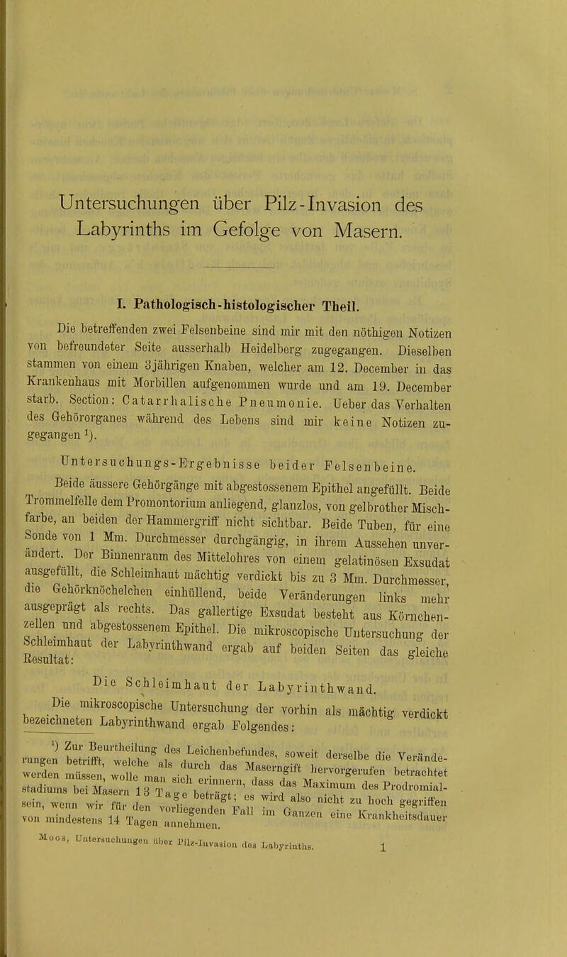 Untersuchungen über Pilz - Invasion des Labyrinths im Gefolge von Masern. I. Pathologisch-histologischer Theil. Die betreffenden zwei Felsenbeine sind mir mit den nöthigen Notizen von befreundeter Seite ausserlialb Heidelberg zugegangen. Dieselben stammen von einem 3jährigen Knaben, welcher am 12. December in das Krankenhaus mit Morbillen aufgenommen wurde und am 19. December starb. Section: C a t a r r Ii a 1 i s c h e Pneumonie. Ueber das Verhalten des Gehörorganes während des Lebens sind mir keine Notizen zu- gegangen 1). Untersuchungs-Ergebnisse beider Felsenbeine. Beide äussere Gehörgänge mit abgestossenem Epithel angefüllt. Beide Trommelfelle dem Promontorium anliegend, glanzlos, von gelbrother Misch- farbe, an beiden der Hammergriff nicht sichtbar. Beide Tuben für eine Sonde von 1 Mm. Durchmesser durchgängig, in ihrem Aussehen unver- ändert. Der Binnenraum des xMittelohres von einem gelatinösen Exsudat ausgefüllt, die Schleimhaut mächtig verdickt bis zu 3 Mm. Durchmesser die Gehörknöchelchen einhüllend, beide Veränderungen links mehi' ausgeprägt als rechts. Das gallertige Exsudat besteht aus Körnchen- zellen und abgestossenem Epithel. Die mikroscopische Untersuchung der Rmltet ' ''^^^ beiden Seiten das gleiche Die Schleimhaut der Labyrinthwand. Die mikroscopische Untersuchung der vorhin als mächtig verdickt bezeichneten Labyrinthwand ergab Folgendes; ') Zur Beurtheilung des Leichenbefundes, soweit derselhp ,H« V,.,.- a Stadien ™M;s::^irT;::\:~^'''' f^/i---» de.Pi.odi.o„.H,- sein wenn wiv • ,l7 ! ^ ' '^ '«^i* lioch g-egriffen