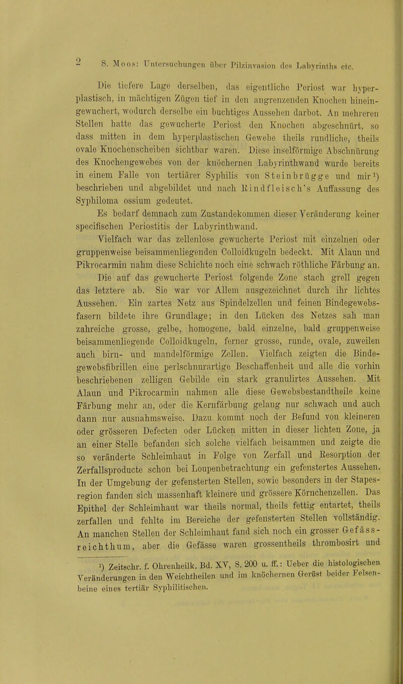 Di« iiüfero Lage dorselbcii, das oigoiitlichc Poriost war Lypur- plcistisch, in mäclitigoii Zügen tief in den angrenzenden Knoclieii liinein- gewuchert, wodurch derselbe ein buchtiges Aussehen darbot. An mehreren Stellen hatte das gowucherte Periost den Knochen abgeschnürt, so dass mitten in dem hyperplastischen Gewehe theils rundliche, theils ovale Kiiochonscheiben sichtbar waren. Diese inselförmige Abschnürung des Knochengewebes von der knöchernen Labyrinthwand wurde bereits in einem Falle von tertiärer Syphilis von Steinbrügge und mir') beschrieben und abgebildet und nach Kindfleisch's Auffassung des Syphiloma ossium gedeutet. Es bedarf demnach zum Zustandekommen dieser Veränderung keiner specifischen Periostitis der Labyrinthwand. Vielfach war das zellenlose gewucherte Periost mit einzelnen oder gruppenweise beisaramenliegenden Colloidkugeln bedeckt. Mit Alaun und Pikrocarmin nahm diese Schichte noch eine schwach rothliche Färbung an. Die auf das gewucherte Periost folgende Zone stach grell gegen das letztere ab. Sie war vor Allem ausgezeichnet durch ihr lichtes Aussehen. Ein zartes Netz aus Spindelzellen und feinen Bindegewebs- fasern bildete ihre Grundlage; in den Lücken des Netzes sah man zahreiche grosse, gelbe, homogene, bald einzelne, bald gruppenweise beisammenliegende Colloidkugeln, ferner grosse, runde, ovale, zuweilen auch birn- und mandelförmige Zollen. Vielfach zeigten die Binde- gewobsfibrillon eine perlschnm-artige Beschaffenheit und alle die vorhin beschriebenen zelligen Gebilde ein stark granulirtcs Aussehen. Mit Alaun und Pikrocarmin nahmen alle diese Gewebsbestandtheile keine Färbung mehr an, oder die Kernfärbung gelang nur schwach und auch dann nur ausnahmsweise. Dazu kommt noch der Befund von kleineren oder grösseren Defecten oder Lücken mitten in dieser lichten Zone, ja an einer Stelle befanden sich solche vielfach beisammen und zeigte die so veränderte Schleimhaut in Folge von Zerfall und Resorption der Zerfallsproducte schon bei Loupenbetrachtung ein gefenstertes Aussehen. In der Umgebung der gefensterten Stellen, sowie besonders in der Stapes- region fanden sich massenhaft kleinere iind grössere Körnchenzellen. Das Epithel der Schleimhaut war theils normal, theils fettig entartet, theils zerfallen und fehlte im Bereiche der gefensterten Stellen vollständig. An manchen Stellen der Schleimhaut fand sich noch ein grosser Gef äss- reichthum, aber die Gcfässe waren grossentheils thrombosirt und ~ ») Zeitschr. f. Ohreuheilk. Bd. XV, S. 200 u. ff.: Ueber die histologischen Veränderungen in den Weichtlieilen und im kuöcliernen Gerüst beider Felsen- beine eines tertiSv Syphilitischen.