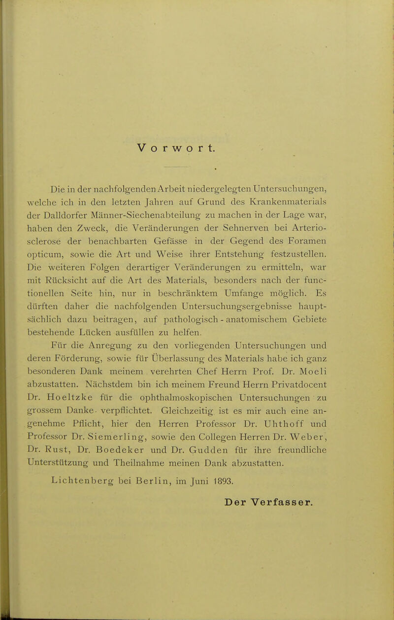 Vorwort. Die in der nachfolgenden Arbeit niedergelegten Untersuchungen, welche ich in den letzten Jahren auf Grund des Krankenmaterials der Dalldorfer Männer-Siechenabteilung zu machen in der Lage war, haben den Zweck, die Veränderungen der Sehnerven bei Arterio- sclerose der benachbarten Gefässe in der Gegend des Foramen opticum, sowie die Art und Weise ihrer Entstehung festzustellen. Die weiteren Folgen derartiger Veränderungen zu ermitteln, war mit Rücksicht auf die Art des Materials, besonders nach der func- tionellen Seite hin, nur in beschränktem Umfcinge möglich. Es dürften daher die nachfolgenden Untersuchungsergebnisse haupt- sächlich dazu beitragen, auf pathologisch - anatomischem Gebiete bestehende Lücken avisfüllen zu helfen. Für die Anregung zu den vorliegenden Untersuchungen und deren Förderung, sowie für Überlassung des Materials habe ich ganz besonderen Dank meinem verehrten Chef Herrn Prof. Dr. Moeli abzustatten. Nächstdem bin ich meinem Freund Herrn Frivatdocent Dr. Hoeltzke für die ophthalmoskopischen Untersuchungen zu grossem Danke- verpflichtet. Gleichzeitig ist es mir avich eine an- genehme Pflicht, hier den Herren Professor Dr. Uhthoff und Professor Dr. Siemerling, sowie den Collegen Herren Dr. Weber, Dr. Rust, Dr. Boedeker und Dr. Gudden für ihre freundliche Unterstützung und Theilnahme meinen Dank abzustatten. Lichtenberg bei Berlin, im Juni 1893. Der Verfasser.