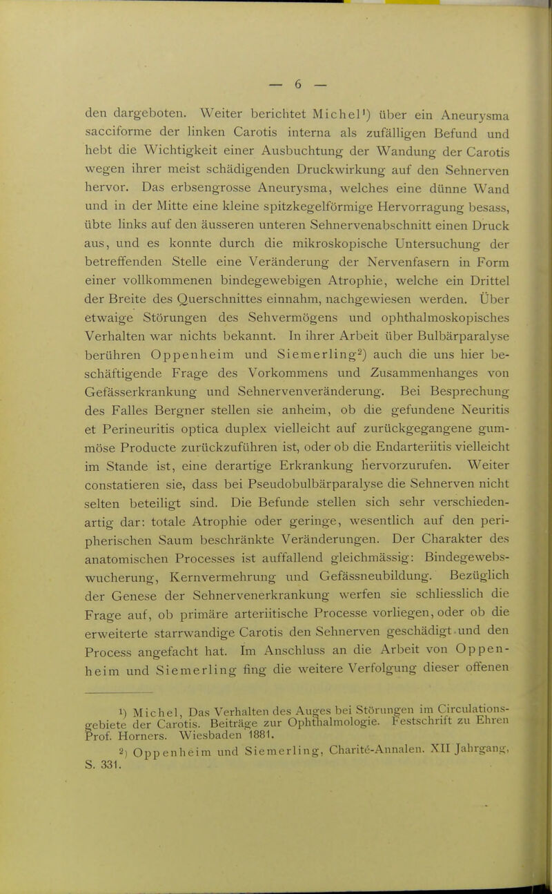 den dargeboten. Weiter berichtet Michel') über ein Aneurysma sacciforme der linken Carotis interna als zufälligen Befund und hebt die Wichtigkeit einer Ausbuchtung der Wandung der Carotis wegen ihrer meist schädigenden Druckwirkung auf den Sehnerven hervor. Das erbsengrosse Aneurysma, welches eine dünne Wand und in der Mitte eine kleine spitzkegelförmige Hervorragung besass, übte links auf den äusseren unteren Sehnervenabschnitt einen Druck aus, und es konnte durch die mikroskopische Untersuchung der betreffenden Stelle eine Veränderung der Nervenfasern in Form einer vollkommenen bindegewebigen Atrophie, welche ein Drittel der Breite des Querschnittes einnahm, nachgewiesen werden. Über etwaige Störungen des Sehvermögens und ophthalmoskopisches Verhalten war nichts bekannt. In ihrer Arbeit über Bulbärparal3'se berühren Oppenheim und Siemerling^) auch die uns hier be- schäftigende Frage des Vorkommens und Zusammenhanges von Gefässei-krankung und Sehnervenveränderung. Bei Besprechung des Falles Bergner stellen sie anheim, ob die gefundene Neuritis et Perineuritis optica duplex vielleicht auf zurückgegangene gum- möse Producte zurückzuführen ist, oder ob die Endarteriitis vielleicht im Stande ist, eine derartige Erkrankung hervorzurufen. Weiter constatieren sie, dass bei Pseudobulbärparalyse die Sehnerven nicht selten beteiligt sind. Die Befunde stellen sich sehr verschieden- artig dar: totale Atrophie oder geringe, wesentlich auf den peri- pherischen Saum beschränkte Veränderungen. Der Charakter des anatomischen Processes ist auffallend gleichmässig: Bindegewebs- wucherung, Kernvermehrung und Gefässneubildung. Bezüglich der Genese der Sehnervenerkrankung werfen sie schliesslich die Frage auf, ob primäre arteriitische Processe vorhegen, oder ob die erweiterte starrwandige Carotis den Sehnerven geschädigt - und den Process angefacht hat. Im Anschluss an die Arbeit von Oppen- heim und Siemerling fing die weitere Verfolgung dieser offenen 1) Michel, Das Verhalten des Auges bei Störungen mi Circulaüons- gebiete der Carotis. Beiträge zur Ophtliahnologie. Festschrift zu Ehren Prof. Horners. Wiesbaden 1881. 2) Oppenheim und Siemerling, Charite-Annalen. XII Jahrganü.-, S. 331.