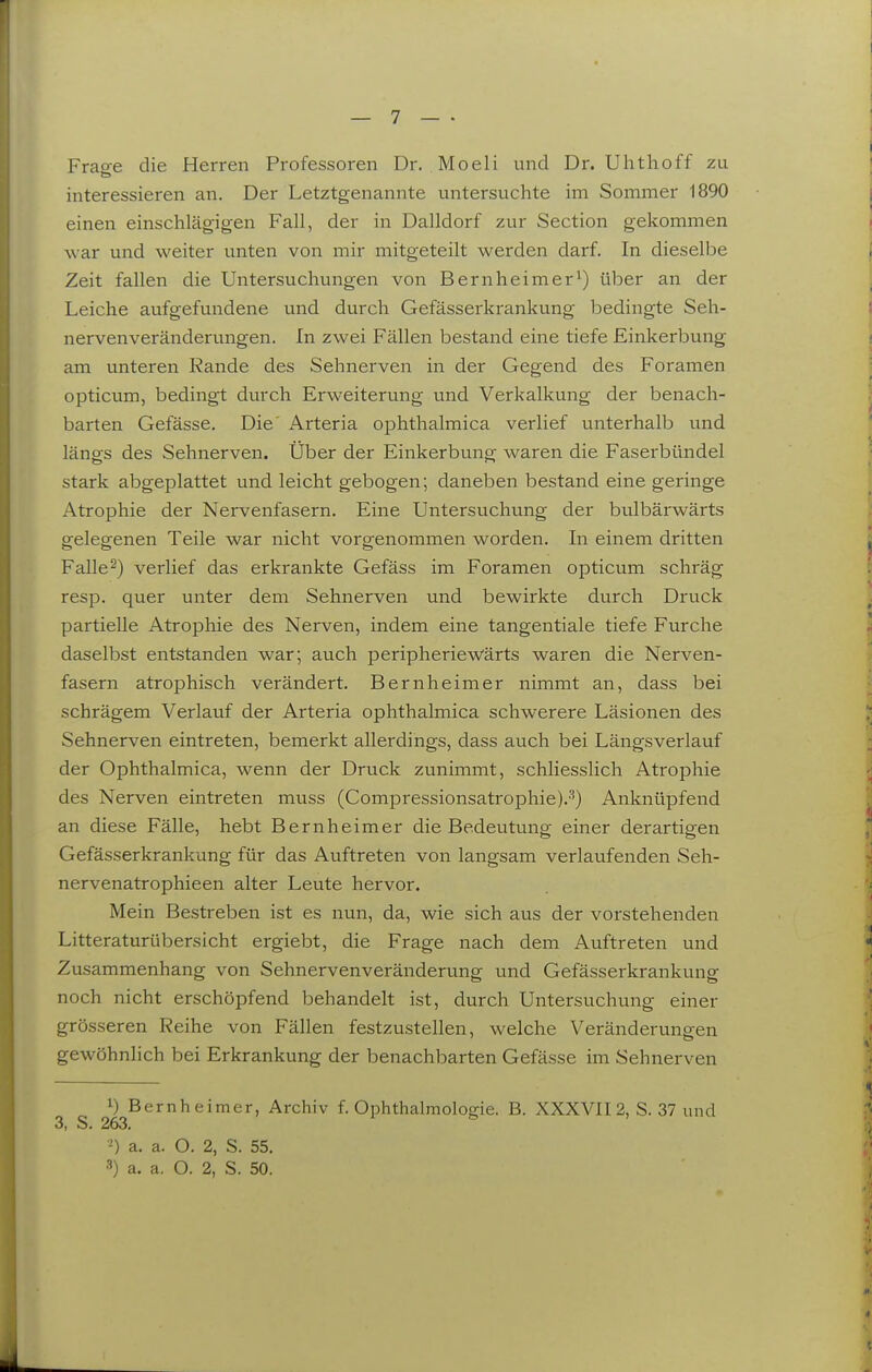 Frao-e die Herren Professoren Dr. Moeli und Dr. Uhthoff zu interessieren an. Der Letztgenannte untersuchte im Sommer 1890 einen einschlägigen Fall, der in Dalldorf zur Section gekommen war und weiter unten von mir mitgeteilt werden darf. In dieselbe Zeit fallen die Untersuchungen von Bern heimer ^) über an der Leiche aufgefundene und durch Gefässerkrankung bedingte Seh- nervenveränderungen. In zwei Fällen bestand eine tiefe Einkerbung am unteren Rande des Sehnerven in der Gegend des Foramen opticum, bedingt durch Erweiterung und Verkalkung der benach- barten Gefässe. Die Arteria ophthalmica verlief unterhalb und längs des Sehnerven. Über der Einkerbung waren die Faserbündel stark abgeplattet und leicht gebogen; daneben bestand eine geringe Atrophie der Nervenfasern. Eine Untersuchung der bulbärwärts gelegenen Teile war nicht vorgenommen worden. In einem dritten Falle2) verlief das erkrankte Gefäss im Foramen opticum schräg resp. quer unter dem Sehnerven und bewirkte durch Druck partielle Atrophie des Nerven, indem eine tangentiale tiefe Furche daselbst entstanden war; auch peripheriewärts waren die Nerven- fasern atrophisch verändert. Bern heimer nimmt an, dass bei schrägem Verlauf der Arteria ophthalmica schwerere Läsionen des Sehnerven eintreten, bemerkt allerdings, dass auch bei Längsverlauf der Ophthalmica, wenn der Druck zunimmt, schliesslich Atrophie des Nerven eintreten muss (ComjDressionsatrophie).'^) Anknüpfend an diese Fälle, hebt Bernheimer die Bedeutung einer derartigen Gefässerkrankung für das Auftreten von langsam verlaufenden Seh- nervenatrophieen alter Leute hervor. Mein Bestreben ist es nun, da, wie sich aus der vorstehenden Litteraturübersicht ergiebt, die Frage nach dem Auftreten und Zusammenhang von Sehnervenveränderung und Gefässerkrankung noch nicht erschöpfend behandelt ist, durch Untersuchung einer grösseren Reihe von Fällen festzustellen, welche Veränderungen gewöhnlich bei Erkrankung der benachbarten Gefässe im Sehnerven 1) Bernheimer, Archiv f. Ophthalmologie. B. XXXVII 2, S. 37 und 3, S. 263. a. a. O. 2, S. 55. a. a. O. 2, S. 50.