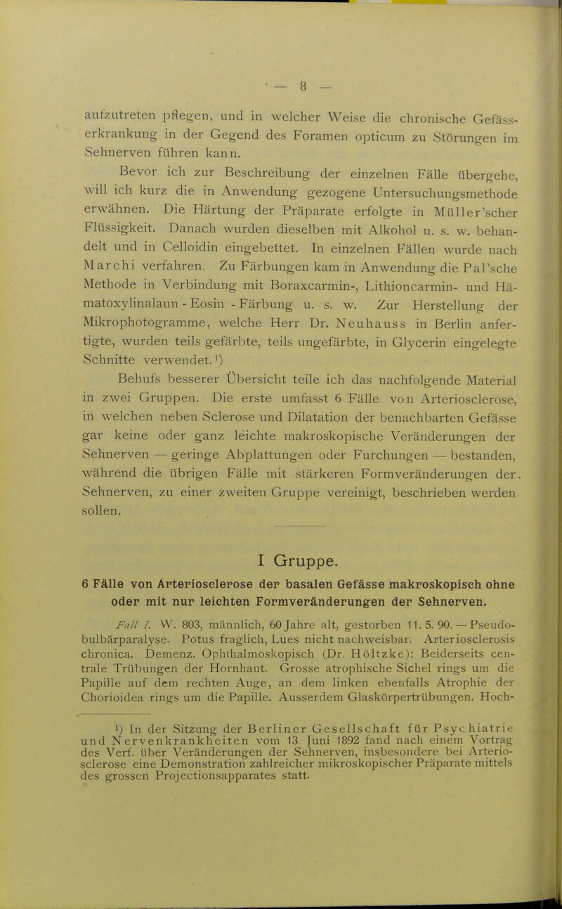 aufzutreten pflegen, und in welcher Weise die chronische Gefäss- erkrankung in der Gegend des Foramen opticum zu Störungen im Sehnerven führen kann. Bevor ich zur Beschreibung der einzelnen Fälle übergehe, will ich kurz die in Anwendung gezogene Untersuchungsmethode erwähnen. Die Härtung der Präparate erfolgte in Müll er'scher Flüssigkeit. Danach wurden dieselben mit Alkohol u. s. w. behan- delt und in Celloidin eingebettet. In einzelnen Fällen wurde nach Mar Chi verfahren. Zu Färbungen kam in Anwendung die Pal'sche Methode in Verbindung mit Boraxcarmin-, Lithioncarmin- und Hä- matox3dinalaun - Eosin - Färbung u. s. w. Zur Herstellung der Mikrophotogramme, welche Herr Dr. Neuhauss in Berlin anfer- tigte, wurden teils gefärbte, teils ungefärbte, in Glycerin eingelegte Schnitte verwendet.') Behufs besserer Übersicht teile ich das nachfolgende Material in zwei Gruppen. Die erste umfasst 6 Fälle von Arteriosclerose, in welchen neben Sclerose und Dilatation der benachbarten Gefässe gar keine oder ganz leichte makroskopische Veränderungen der Sehnerven — geringe Abplattungen oder Furchungen — bestanden, während die übrigen Fälle mit stärkeren Formveränderungen der. Sehnerven, zu einer zweiten Gruppe vereinigt, beschrieben werden sollen. I Gruppe. 6 Fälle von Artepiosclepose dep basalen Gefässe makposkopiseh ohne odep mit nup leichten Fopmvepändepungen dep Sehnepven. Fall I. VV. 803, männlich, 60 Jahre alt, gestorben 11. 5. 90. — Pseudo- bulbärparalyse. Fötus fraglich, Lues nicht nachweisbar. Arteriosclerosis chronica. Demenz. Ophthalmoskopisch (Dr. Höltzke): Beiderseits cen- trale Trübungen der Hornhaut. Grosse atrophische Sichel rings um die Papille auf dem rechten Auge, an dem linken ebenfalls Atrophie der Chorioidea rings um die Papille. Ausserdem Glaskörpertrübungen. Hoch- 1) In der Sitzung der Berliner Gesellschaft für Psychiatrie und Nervenkrankheiten vom 13. Juni 1892 fand nach einern Vortrag des Verf. über Veränderungen der Sehnerven, insbesondere bei Arterio- .sclerose eine Demonstration zahlreicher mikroskopischer Präparate mittels des grossen Projectionsapparates statt.