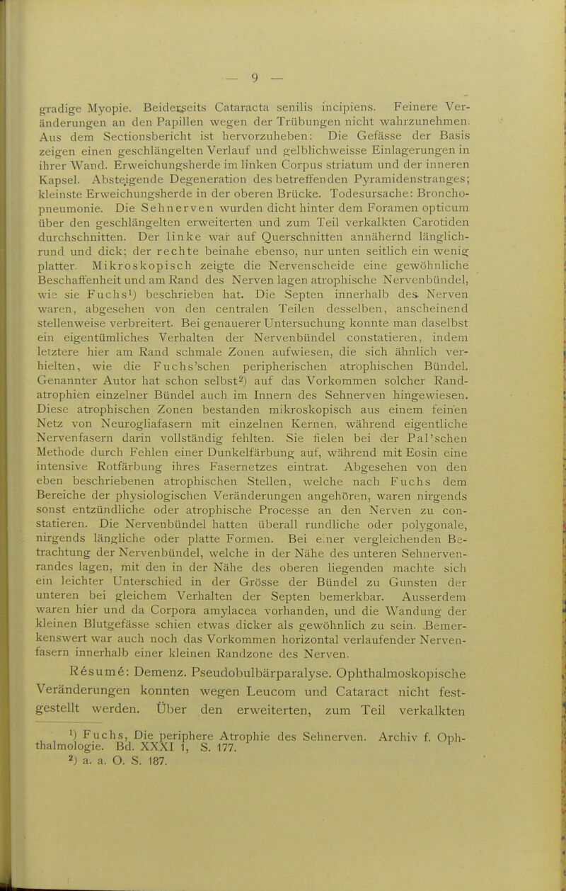 gradige Myopie. Beidei;geits Cataracta senilis incipiens. Feinere Ver- änderungen an den Papillen wegen der Trübungen nicht wahrzunehmen. Aus dem Sectionsbericht ist hervorzuheben: Die Gefässe der Basis zeigen einen geschlängelten Verlauf und gelblichweisse Einlagerungen in ihrer Wand. Erweichungsherde im linken Corpus striatum und der inneren Kapsel. Abste.igende Degeneration des betreffenden Pyramidenstranges; kleinste Erweichungsherde in der oberen Brücke. Todesursache: Broncho- pneumonie. Die Sehnerven wurden dicht hinter dem Foramen opticum über den geschlängelten erweiterten und zum Teil verkalkten Carotiden durchschnitten. Der linke wai: auf Querschnitten annähernd länglich- rund und dick; der rechte beinahe ebenso, nur unten seitlich ein wenig platter. Mikroskopisch zeigte die Nervenscheide eine gewöhnliche Beschaffenheit und am Rand des Nerven lagen atrophische Nervenbündel, wie sie Fuchs^) beschrieben hat. Die Septen innerhalb des Nerven waren, abgesehen von den centralen Teilen desselben, anscheinend stellenweise verbreitert. Bei genauerer Untersuchung konnte man daselbst ein eigentümliches Verhalten der Nervenbündel constatieren, indem letztere hier am Rand schmale Zonen aufwiesen, die sich ähnlich ver- hielten, wie die Fuchs'schen peripherischen atrophischen Bündel. Genannter Autor hat schon selbst2) auf das Vorkommen solcher Rand- atrophien einzelner Bündel auch im Innern des Sehnerven hingewiesen. Diese atrophischen Zonen bestanden mikroskopisch aus einem feinen Netz von Neurogliafasern mit einzelnen Kernen, während eigentliche Nervenfasern darin vollständig fehlten. Sie fielen bei der Pal'sehen Methode durch Fehlen einer Dunkelfärbung auf, während mit Eosin eine intensive Rotfärbung ihres Fasernetzes eintrat. Abgesehen von den eben beschriebenen atrophischen Stellen, welche nach Fuchs dem Bereiche der physiologischen Veränderungen angehören, waren nirgends sonst entzündliche oder atrophische Processe an den Nerven zu con- statieren. Die Nervenbündel hatten überall rundliche oder polygonale, nirgends längliche oder platte Formen. Bei einer vergleichenden Be- trachtung der Nervenbündel, welche in der Nähe des unteren Sehnerven- randes lagen, mit den in der Nähe des oberen liegenden machte sich ein leichter Unterschied in der Grösse der Bündel zu Gunsten der unteren bei gleichem Verhalten der Septen bemerkbar. Ausserdem waren hier und da Corpora amylacea vorhanden, und die Wandung der kleinen Blutgefässe schien etwas dicker als gewöhnlich zu sein. .Bemer- kenswert war auch noch das Vorkommen horizontal verlaufender Nerven- fasern innerhalb einer kleinen Randzone des Nerven. Resume: Demenz. Pseudobulbärparalyse. Ophthalmoskopische Veränderungen konnten wegen Leucom und Cataract nicht fest- gestellt werden. Über den erweiterten, zum Teil verkalkten 'J Fuchs, Die periphere Atrophie des Sehnerven. Archiv f. Oph- thalmologie. Bd. XXXI 1, S. 177. 2j a. a. O. S. 187.