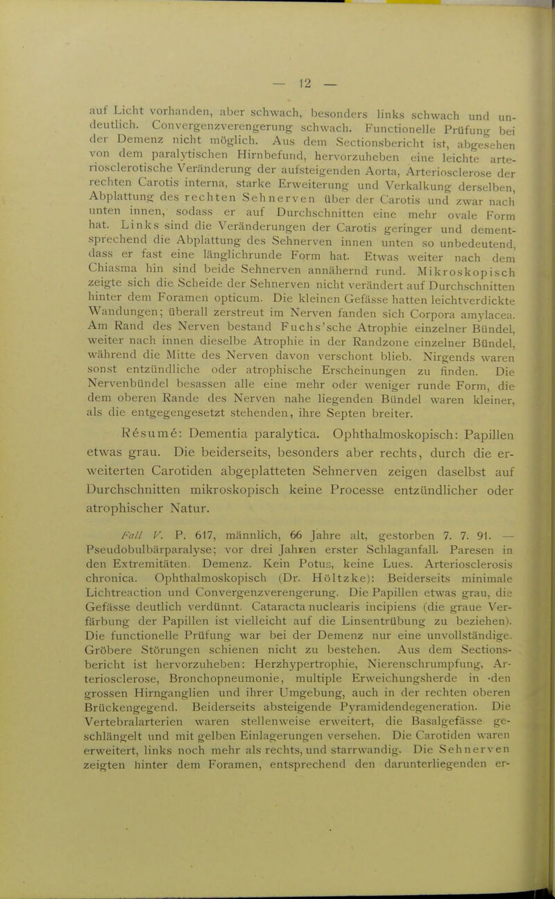 auf Licht vorhanden, aber schwach, besonders links schwach und un- deutlich. Convergenzverengerung schwach. Functioneile Prüfung bei der Demenz nicht möglich. Aus dem Sectionsbericht ist, abgesehen von dem paralytischen Hirnbefund, hervorzuheben eine leichte arte- riosclerotische Veränderung der aufsteigenden Aorta, Arteriosclerose der rechten Carotis interna, starke Erweiterung und Verkalkung derselben, Abplattung des rechten Sehnerven über der Carotis und zwar nach unten innen, sodass er auf Durchschnitten eine mehr ovale Form hat. Links sind die Veränderungen der Carotis geringer und dement- sprechend die Abplattung des Sehnerven innen unten so unbedeutend, dass er fast eine länglichrunde Form hat. Etwas weiter nach dem' Chiasma hin sind beide Sehnerven annähernd rund. Mikroskopisch zeigte sich die Scheide der Sehnerven nicht verändert auf Durchschnitten hinter dem Foramen opticum. Die kleinen Gefässe hatten leichtverdickte Wandungen; überall zerstreut im Nerven fanden sich Corpora amylacea. Am Rand des Nerven bestand Fuchs'sche Atrophie einzelner Bündel, weiter nach innen dieselbe Atrophie in der Randzone einzelner Bündel, während die Mitte des Nerven davon verschont blieb. Nirgends waren sonst entzündliche oder atrophische Erscheinungen zu finden. Die Nervenbündel besassen alle eine mehr oder weniger runde Form, die dem oberen Rande des Nerven nahe liegenden Bündel waren kleiner, als die entgegengesetzt stehenden, ihre Septen breiter. Resume: Dementia paralytica. Ophthalmoskopisch: Papillen etwas grau. Die beiderseits, besonders aber rechts, durch die er- weiterten Carotiden abgeplatteten Sehnerven zeigen daselbst auf Durchschnitten mikroskopisch keine Processe entzündlicher oder atrophischer Natur. Fall V. P. 617, männlich, 66 Jahre alt, gestorben 7. 7. 91. — Pseudobulbärparalyse; vor drei Jahren erster Schlaganfall. Paresen in den Extremitäten. Demenz. Kein Potus, keine Lues. Arteriosclerosis chronica. Ophthalmoskopisch (Dr. Höltzke): Beiderseits minimale Lichtreaction und Convergenzverengerung. Die Papillen etwas grau, die Gefässe deutlich verdünnt. Cataracta nuclearis incipiens (die graue Ver- färbung der Papillen ist vielleicht auf die Linsentrübung zu beziehen). Die functioneile Prüfung war bei der Demenz nur eine unvollständige. Gröbere Störungen schienen nicht zu bestehen. Aus dem Sections- bericht ist hervorzuheben: Herzhypertrophie, Nierenschrumpfung, Ar- teriosclerose, Bronchopneumonie, multiple Erweichungsherde in -den grossen Hirnganglien und ihrer Umgebung, auch in der rechten oberen Brückengegend. Beiderseits absteigende Pyramidendegeneration. Die Vertebralarterien waren stellenweise erweitert, die Basalgefässe ge- schlängelt und mit gelben Einlagerungen versehen. Die Carotiden waren erweitert, links noch mehr als rechts, und starrwandig. Die Sehnerven zeigten hinter dem Foramen, entsprechend den darunterliegenden er-