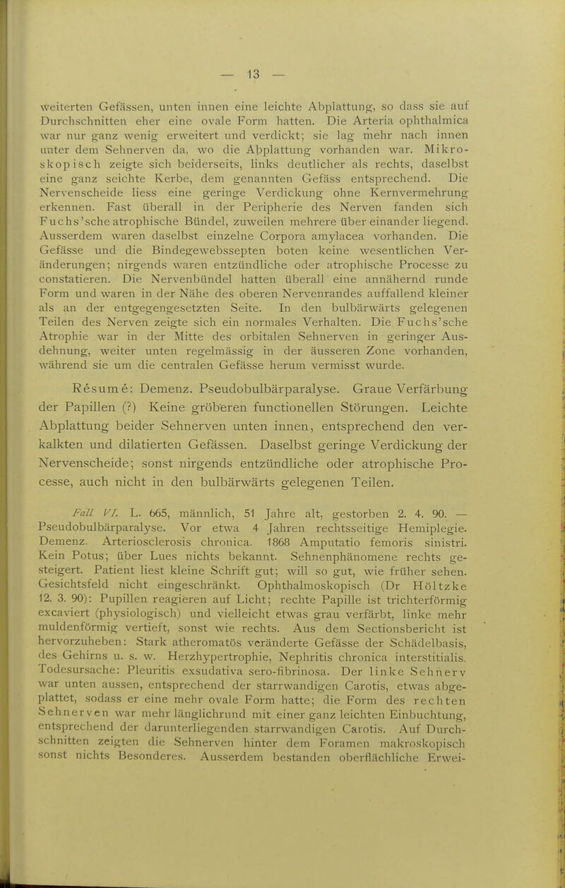 weiterten Gefässen, unten innen eine leichte AbiDlattuno;, so dass sie auf Durchschnitten eher eine ovale Form hatten. Die Arteria ophthalmica war nur ganz wenig erweitert und verdickt; sie lag mehr nach innen unter dem Sehnerven da, wo die AlDplattung vorhanden war. Mikro- skopisch zeigte sich beiderseits, links deutlicher als rechts, daselbst eine ganz seichte Kerbe, dem genannten Gefäss entsprechend. Die Nervenscheide Hess eine geringe Verdickung ohne Kernvermehrung erkennen. Fast überall in der Peripherie des Nerven fanden sich Fuchs'sehe atrophische Bündel, zuweilen mehrere über einander liegend. Ausserdem waren daselbst einzelne Corpora amylacea vorhanden. Die Gefässe und die Bindegewebssepten boten keine wesentlichen Ver- änderungen; nirgends waren entzündliche oder atrophische Processe zu constatieren. Die Nervenbündel hatten überall eine annähernd runde Form und waren in der Nähe des oberen Nervenrandes auffallend kleiner als an der entgegengesetzten Seite. In den bulbärwärts gelegenen Teilen des Nerven zeigte sich ein normales Verhalten. Die Fuchs'sche Atrophie war in der Mitte des orbitalen Sehnerven in geringer Aus- dehnung, weiter unten regelmässig in der äusseren Zone vorhanden, während sie um die centralen Gefässe herum vermisst wurde. Resume: Demenz. Pseudobulbärparalyse. Graue Verfärbung der Papillen (?) Keine gröberen functionellen Störungen. Leichte Abplattung beider Sehnerven unten innen, entsprechend den ver- kalkten und dilatierten Gefässen. Daselbst geringe Verdickung der Nervenscheide; sonst nirgends entzündliche oder atrophische Pro- cesse, auch nicht in den bulbärwärts gelegenen Teilen. Fall VI. L. 665, männlich, 51 Jahre alt, gestorben 2. 4. 90. — Pseudobulbärparalyse. Vor etwa 4 Jahren rechtsseitige Hemiplegie. Demenz. Arteriosclerosis chronica. 1868 Amputatio femoris sinistri. Kein Potus; über Lues nichts bekannt. Sehnenphänomene rechts ge- steigert. Patient liest kleine Schrift gut; will so gut, wie früher sehen. Gesichtsfeld nicht eingeschränkt. Ophthalmoskopisch (Dr Höltzke 12. 3. 90): Pupillen reagieren auf Licht; rechte Papille ist trichterförmig excaviert (physiologisch) und vielleicht etwas grau verfärbt, linke mehr muldenförmig vertieft, sonst wie rechts. Aus dem Sectionsbericht ist hervorzuheben: Stark atheromatös veränderte Gefässe der Schädelbasis, des Gehirns u. s. w. Herzhypertrophie, Nephritis chronica interstitialis. Todesursache: Pleuritis exsudativa sero-fibrinosa. Der linke Sehnerv war unten aussen, entsprechend der starrwandigen Carotis, etwas abge- plattet, sodass er eine mehr ovale Form hatte; die Form des rechten Sehnerven war mehr länglichrund mit einer ganz leichten Einbuchtung, entsprechend der darunterliegenden starrwandigen Carotis. Auf Durch- schnitten zeigten die Sehnerven hinter dem Foramen makroskopisch sonst nichts Besonderes. Ausserdem bestanden oberflächliche Erwei-