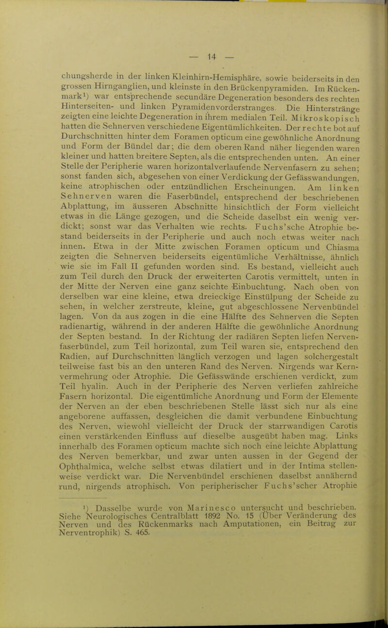 chungsherde in der linken Kleinhirn-Hemisphäre, sowie beiderseits in den grossen Hirnganglien, und kleinste in den Brückenpyramiden. Im Rücken- mark i) war entsprechende secundäre Degeneration besonders des rechten Hinterseiten- und linken Pyramidenvorderstranges. Die Hinterstränge zeigten eine leichte Degeneration in ihrem medialen Teil. Mikroskopisch hatten die Sehnerven verschiedene Eigentümlichkeiten. Der rechte bot auf Durchschnitten hinter dem Foramen opticum eine gewöhnliche Anordnung und Form der Bündel dar; die dem oberen Rand näher liegenden waren kleiner und hatten breitere Septen, als die entsprechenden unten. An einer Stelle der Peripherie waren horizontalverlaufende Nervenfasern zu sehen; sonst fanden sich, abgesehen von einer Verdickung der Gefässwandungen, keine atrophischen oder entzündlichen Erscheinungen. Am linken Sehnerven waren die Faserbündel, entsprechend der beschriebenen Abplattung, im äusseren Abschnitte hinsichtlich der Form vielleicht etwas in die Länge gezogen, und die Scheide daselbst ein wenig ver- dickt; sonst war das Verhalten wie rechts. Fuchs'sehe Atrophie be- stand beiderseits in der Peripherie und auch noch etwas weiter nach innen. Etwa in der Mitte zwischen Foramen opticum und Chiasma zeigten die Sehnerven beiderseits eigentümliche Verhältnisse, ähnlich wie sie im Fall II gefunden worden sind. Es bestand, vielleicht auch zum Teil durch den Druck der erweiterten Carotis vermittelt, unten in der Mitte der Nerven eine ganz seichte Einbuchtung. Nach oben von derselben war eine kleine, etwa dreieckige Einstülpung der Scheide zu sehen, in welcher zerstreute, kleine, gut abgeschlossene Nervenbündel lagen. Von da aus zogen in die eine Hälfte des Sehnerven die Septen radienartig, während in der anderen Hälfte die gewöhnliche Anordnung der Septen bestand. In der Richtung der radiären Septen liefen Nerven- faserbündel, zum Teil horizontal, zum Teil waren sie, entsprechend den Radien, auf Durchschnitten länglich verzogen und lagen solchergestalt teilweise fast bis an den unteren Rand des Nerven. Nirgends war Kern- vermehrung oder Atrophie. Die Gefässwände erschienen verdickt, zum Teil hyalin. Auch in der Peripherie des Nerven verliefen zahlreiche Fasern horizontal. Die eigentümliche Anordnung und Form der Elemente der Nerven an der eben beschriebenen Stelle lässt sich nur als eine angeborene auffassen, desgleichen die damit verbundene Einbuchtung des Nerven, wiewohl vielleicht der Druck der starrwandigen Carotis einen verstärkenden Einfluss auf dieselbe ausgeübt haben mag. Links innerhalb des Foramen opticum machte sich noch eine leichte Abplattung des Nerven bemerkbar, und zwar unten aussen in der Gegend der Ophthalmica, welche selbst etwas dilatiert und in der Intima stellen- weise verdickt war. Die Nervenbündel erschienen daselbst annähernd rund, nirgends atrophisch. Von peripherischer Fuchs'scher Atrophie ') Dasselbe wurde von Marinesco untersucht und beschrieben. Siehe Neurologisches Centraiblatt 1892 No. 15 (Über Veränderung des Nerven und des Rückenmarks nach Amputationen, ein Beitrag zur Nerventrophik) S. 465.