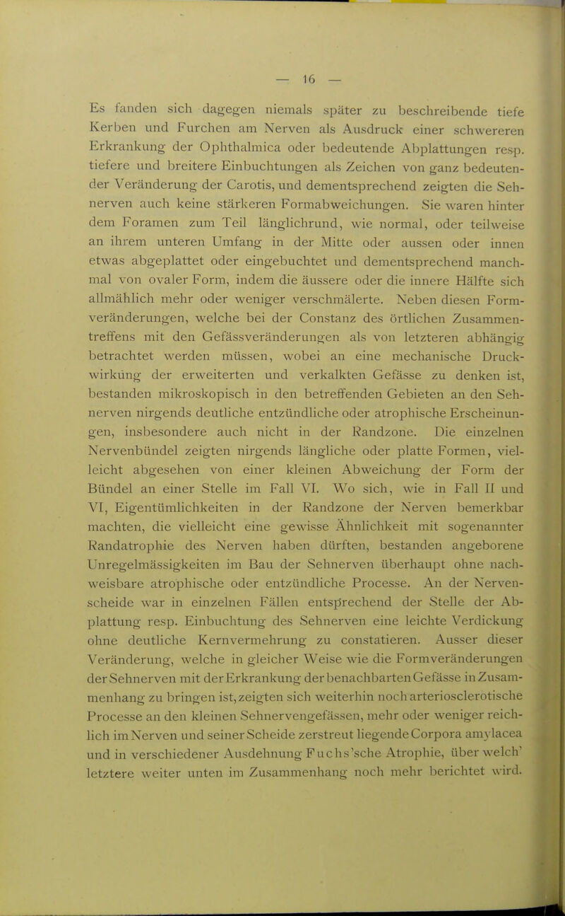 Es fanden sich dagegen niemals später zu beschreibende tiefe Kerben und Furchen am Nerven als Ausdruck einer schwereren Erkrankung der Ophthalmica oder bedeutende Abplattungen resp. tiefere und breitere Einbuchtungen als Zeichen von ganz bedeuten- der Veränderung der Carotis, und dementsprechend zeigten die Seh- nerven auch keine stärkeren Formabweichungen. Sie waren hinter dem Foramen zum Teil länglichrund, wie normal, oder teilweise an ihrem unteren Umfang in der Mitte oder aussen oder innen etwas abgeplattet oder eingebuchtet und dementsprechend manch- mal von ovaler Form, indem die äussere oder die innere Hälfte sich allmählich mehr oder weniger verschmälerte. Neben diesen Form- veränderungen, welche bei der Constanz des örtlichen Zusammen- treffens mit den Gefässveränderungen als von letzteren abhängig betrachtet werden müssen, wobei an eine mechanische Druck- wirkung der erweiterten und verkalkten Gefässe zu denken ist, bestanden mikroskopisch in den betreffenden Gebieten an den Seh- nerven nirgends deütliche entzündliche oder atrophische Erscheinun- gen, insbesondere auch nicht in der Randzone. Die einzelnen Nervenbündel zeigten nirgends längliche oder platte Formen, viel- leicht abgesehen von einer kleinen Abweichung der Form der Bündel an einer Stelle im Fall VI. Wo sich, wie in Fall II und VI, Eigentümlichkeiten in der Randzone der Nerven bemerkbar machten, die vielleicht eine gewisse Ähnlichkeit mit sogenannter Randatrophie des Nerven haben dürften, bestanden angeborene Unregelmässigkeiten im Bau der Sehnerven überhaupt ohne nach- weisbare atrophische oder entzündliche Processe. An der Nerven- scheide war in einzelnen Fällen entsprechend der Stelle der Ab- plattung resp. Einbuchtung des Sehnerven eine leichte Verdickung ohne deutliche Kernvermehrung zu constatieren. Ausser dieser Veränderung, welche in gleicher Weise wie die Formveränderungen der Sehnerven mit der Erkrankung der benachbarten Gefässe in Zusam- menhang zu bringen ist, zeigten sich weiterhin noch arteriosclerotische Processe an den kleinen Sehnervengefässen, mehr oder weniger reich- lich im Nerven und seiner Scheide zerstreut liegende Corpora amylacea und in verschiedener Ausdehnung Fuchs'sche Atrophie, über welch' letztere weiter unten im Zusammenhang noch mehr berichtet wird.