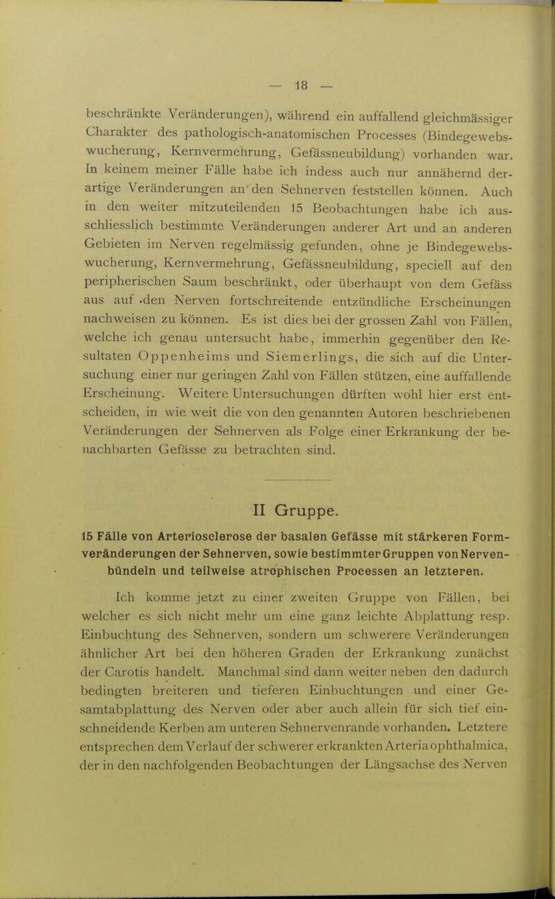 beschränkte Veränderungen), während ein auffallend gleichmässiger Charakter des pathologisch-anatomischen Processes (Bindegewebs- wucherung, Kernvermehrung, Gefässneubildung) vorhanden war. In keinem meiner Fälle habe ich indess auch nur annähernd der- artige Veränderungen an' den Sehnerven feststellen können. Auch in den weiter mitzuteilenden 15 Beobachtungen habe ich aus- schliesslich bestimmte Veränderungen anderer Art und an anderen Gebieten im Nerven regelmässig gefunden, ohne je Bindegewebs- wucherung, Kernvermehrung, Gefässneubildung, speciell auf den peripherischen Saum beschränkt, oder überhaupt von dem Gefäss aus auf .den Nerven fortschreitende entzündliche Erscheinungen nachweisen zu können. Es ist dies bei der grossen Zahl von Fällen, welche ich genau untersucht habe, immerhin gegenüber den Re- sultaten Oppenheims und Siemerlings, die sich auf die Unter- suchung einer nur geringen Zahl von Fällen stützen, eine auffallende Erscheinung. Weitere Untersuchungen dürften wohl hier erst ent- scheiden, in wie weit die von den genannten Autoren beschriebenen Veränderungen der Sehnerven als Folge einer Erkrankung der be- nachbarten Gefässe zu betrachten sind. II Gruppe. 15 Fälle von Artepiosclepose der basalen Gefässe mit stärkeren Form- veränderungen der Sehnerven, sowie bestimmter Gruppen von Nerven- bündeln und teilweise atrophischen Processen an letzteren. Ich komme jetzt zu einer zweiten Gruppe von Fällen, bei welcher es sich nicht mehr um eine ganz leichte Abplattung resp. Einbuchtung des Sehnerven, sondern um schwerere Veränderungen ähnlicher Art bei den höheren Graden der Erkrankung zunächst der Carotis handelt. Manchmal sind dann weiter neben den dadurch bedingten breiteren und tieferen Einbuchtungen und einer Ge- samtabplattung des Nerven oder aber auch allein für sich tief ein- schneidende Kerben am unteren Sehnervenrande vorhanden. Letztere entsprechen dem Verlauf der schwerer erkrankten Arteria ophthalmica, der in den nachfolgenden Beobachtungen der Längsachse des Nerven