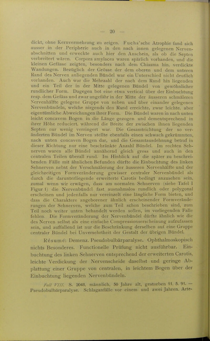 dickt, ohne Kernvermehrung zu zeigen. Fuchs'sche Atrophie fand sich ausser in der Peripherie auch in den nach innen gelegenen Nerven- abschnitten und erweckte auch hier den Anschein, als ob die Septen verbreitert wären. Corpora amylacea waren spärlich vorhanden, und die kleinen Gefässe zeigten, besonders nach dem Chiasma hin, verdickte Wandungen. Bezüglich der Grösse der dem oberen und dem unteren Rand des Nerven anliegenden Bündel war ein Unterschied nicht deutlich vorhanden. Auch war die Mehrzahl der nach dem Rand hin liegenden und ein Teil der in der Mitte gelegenen Bündel von gewöhnlicher rundlicher Form. Dagegen bot eine etwa vertical über der Einbuchtung resp. dem Gefäss und zwar ungefähr in der Mitte der äusseren schmäleren N'ervenhälfte gelegene Gruppe von neben und über einander gelegenen Nervenbündeln, welche nirgends den Rand erreichte, zwar leichte, aber eigentümliche Abweichungen ihrer Form. Die Bündel waren in nach unten leicht concavem Bogen in die Länge gezogen und dementsprechend in ihrer Höhe reduciert, während die Breite der zwischen ihnen liegenden Septen nur wenig verringert war. Die Gesamtrichtung der so ver- änderten Bündel im Nerven stellte ebenfalls einen schwach gekrümmten, nach unten concaven Bogen dar, und die Gesamtausdehnung betraf in dieser Richtung nur eine beschränkte Anzahl Bündel. Im rechten Seh- nerven waren alle Bündel annähernd gleich gross und auch in den centralen Teilen überall rund. Im Hinblick auf die später zu beschrei- benden Fälle mit ähnlichen Befunden dürfte die Einbuchtung des linken Sehnerven nebSt der Verschmälerung der äusseren Nervenhälfte und der gleichzeitigen Formveränderung gewisser centraler Nervenbündel als durch die darunterliegende erweiterte Carotis bedingt anzusehen sein, zumal wenn wir erwägen, dass am normalen Sehnerven (siehe Tafel I Figur 1) die Nervenbündel fast ausnahmslos rundlich oder poh'gonal erscheinen und jedenfalls nur vereinzelt eine längliche Form bieten, und dass die Charaktere angeborener ähnlich erscheinender Formverände- rungen der Sehneryen, welche zum Teil schon beschrieben sind, zum Teil noch weiter unten behandelt werden sollen, im vorliegenden Falle fehlen. Die Formveränderung der Nervenbündel dürfte ähnlich wie die des Nerven selbst als eine einfache Compressionserscheinung aufzufassen sein, und auffallend ist nur die Beschränkung derselben auf eine Gruppe centraler Bündel bei Unversehrtheit der Gestalt der übrigen Bündel. Resume: Demenz. Pseudobulbärparalyse. Ophthalmoskopisch nichts Besonderes. Functionelle Prüfung nicht ausführbar. Ein- buchtung des linken Sehnerven entsprechend der erweiterten Carotis, leichte Verdickung der Nervenscheide daselbst und geringe Ab- plattung einer Gruppe von centralen, in leichtem Bogen über der Einbuchtung liegenden Nervenbündeln. Fall VIII. S. 2048, männlich, 50 Jahre alt, gestorben 11. 5. 91. — Pseudobulbärparalyse. Schlaganfälle vor einem und zwei Jahren. Arte-