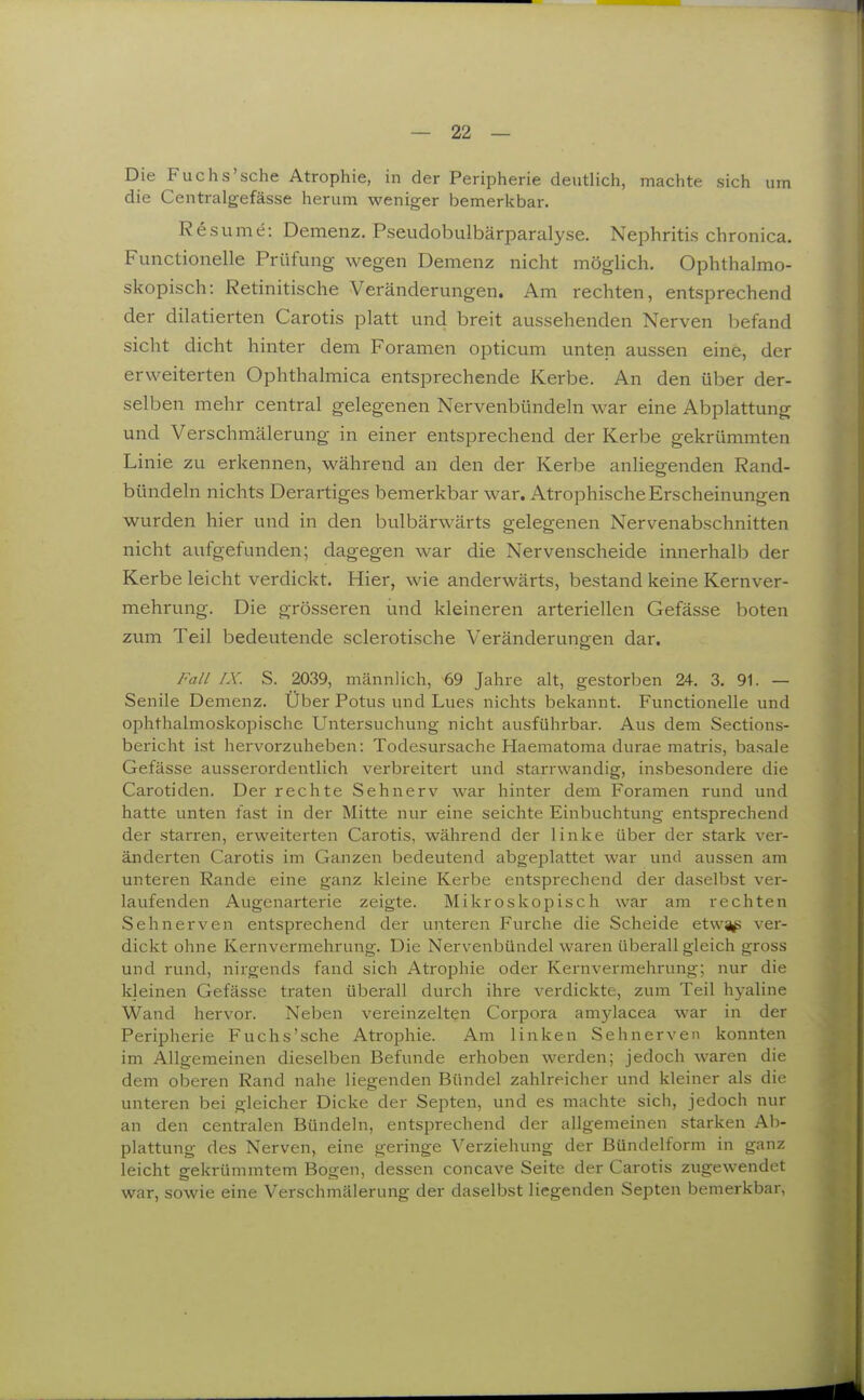 Die Fuchs'sehe Atrophie, in der Peripherie deutlich, machte sich um die Centralgefässe herum weniger bemerkbar. Resume: Demenz. Pseudobulbärparalyse. Nephritis chronica. Functionelle Prüfung wegen Demenz nicht möglich. Ophthalmo- skopisch: Retinitische Veränderungen. Am rechten, entsprechend der dilatierten Carotis platt und breit aussehenden Nerven befand sieht dicht hinter dem Foramen opticum unten aussen eine, der erweiterten Ophthalmica entsprechende Kerbe. An den über der- selben mehr central gelegenen Nervenbündeln war eine Abplattung und Verschmälerung in einer entsprechend der Kerbe gekrümmten Linie zu erkennen, während an den der Kerbe anliegenden Rand- bündeln nichts Derartiges bemerkbar war. Atrophische Erscheinungen wurden hier und in den bulbärwärts gelegenen Nervenabschnitten nicht aufgefunden; dagegen war die Nervenscheide innerhalb der Kerbe leicht verdickt. Hier, wie anderwärts, bestand keine Kernver- mehrung. Die grösseren und kleineren arteriellen Gefässe boten zum Teil bedeiatende sclerotische Veränderungen dar. Fall rx. S. 2039, mcännlich, 69 Jahre alt, gestorben 24. 3. 91. — Senile Demenz. Über Potus und Lues nichts bekannt. Functionelle und ophthalmoskopische Untersuchung nicht ausführbar. Aus dem Sections- bericht ist hervorzuheben: Todesursache Haematoma durae matris, basale Gefässe ausserordentlich verbreitert und starrwandig, insbesondere die Carotiden. Der rechte Sehnerv war hinter dem Foramen rund und hatte unten fast in der Mitte nur eine seichte Einbuchtung entsprechend der starren, erweiterten Carotis, während der linke über der stark ver- änderten Carotis im Ganzen bedeutend abgeiDlattet war und aussen am unteren Rande eine ganz kleine Kerbe entsprechend der daselbst ver- laufenden Augenarterie zeigte. Mikroskopisch war am rechten Sehnerven entsprechend der unteren Furche die Scheide etws^ß ver- dickt ohne Kernvermehrung. Die Nervenbündel waren überall gleich gross und rund, nirgends fand sich Atrophie oder Kernvermehrung; nur die kleinen Gefässe traten überall durch ihre verdickte, zum Teil hyaline Wand hervor. Neben vereinzelten Corpora amylacea war in der Peripherie Fuchs'sehe Atrophie. Am linken Sehnerven konnten im Allgemeinen dieselben Befunde erhoben werden; jedoch waren die dem oberen Rand nahe liegenden Bündel zahlreicher und kleiner als die unteren bei gleicher Dicke der Septen, und es machte sich, jedoch nur an den centralen Bündeln, entsprechend der allgemeinen starken Ab- plattung des Nerven, eine geringe Verziehung der Bündelform in ganz leicht gekrümmtem Bogen, dessen concave Seite der Carotis zugewendet war, sowie eine Verschmälerung der daselbst liegenden Septen bemerkbar,