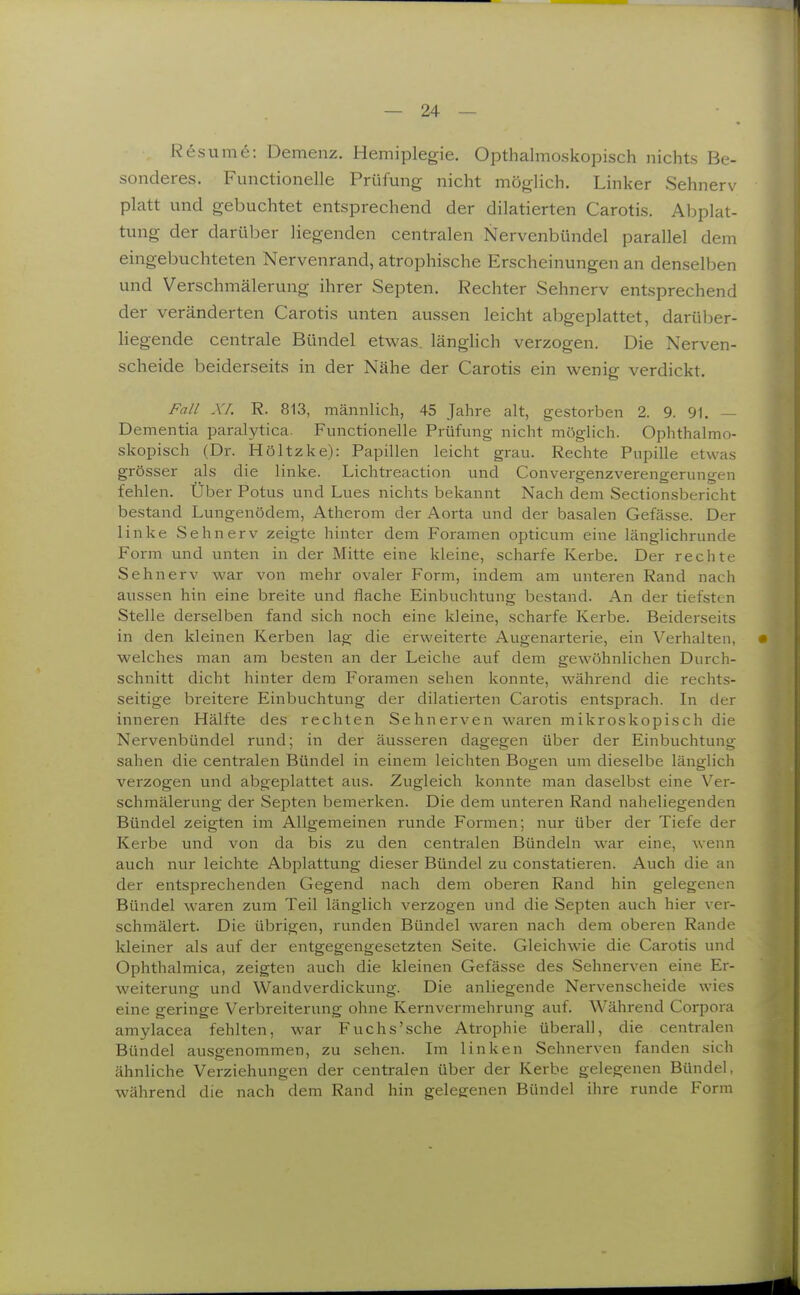 Resume: Demenz. Hemiplegie. Opthalmoskopisch nichts Be- sonderes. Functionelle Prüfung nicht möglich. Linker Sehnerv platt und gebuchtet entsprechend der dilatierten Carotis. Abplat- tung der darüber liegenden centralen Nervenbündel parallel dem eingebuchteten Nervenrand, atrophische Erscheinungen an denselben und Verschmälerung ihrer Septen. Rechter Sehnerv entsprechend der veränderten Carotis unten aussen leicht abgeplattet, darülier- liegende centrale Bündel etwas, länglich verzogen. Die Nerven- scheide beiderseits in der Nähe der Carotis ein wenig verdickt. Fall Xr. R. 813, männlich, 45 Jahre alt, gestorben 2. 9. 91. — Dementia paralytica. Functionelle Prüfung nicht möglich. Ophthalmo- skopisch (Dr. Höltzke): Papillen leicht grau. Rechte Pupille etwas grösser als die linke. Lichtreaction und Convergenzverengerungen fehlen. Über Potus und Lues nichts bekannt Nach dem Sectionsbericht bestand Lungenödem, Atherom der Aorta und der basalen Gefässe. Der linke Sehnerv zeigte hinter dem Foramen opticum eine länglichrunde Form und unten in der Mitte eine kleine, scharfe Kerbe. Der rechte Sehnerv war von mehr ovaler Form, indem am unteren Rand nach aussen hin eine breite und flache Einbuchtung bestand. An der tiefsten Stelle derselben fand sich noch eine kleine, scharfe Kerbe. Beiderseits in den kleinen Kerben lag die erweiterte Augenarterie, ein Verhalten, • welches man am besten an der Leiche auf dem gewöhnlichen Durch- schnitt dicht hinter dem Foramen sehen konnte, während die rechts- seitige breitere Einbuchtung der dilatierten Carotis entsprach. In der inneren Hälfte des rechten Sehnerven waren mikroskopisch die Nervenbündel rimd; in der äusseren dagegen über der Einbuchtung sahen die centralen Bündel in einem leichten Bogen um dieselbe länglich verzogen und abgeplattet aus. Zugleich konnte man daselbst eine Ver- schmälerung der Septen bemerken. Die dem unteren Rand naheliegenden Bündel zeigten im Allgemeinen runde Formen; nur über der Tiefe der Kerbe und von da bis zu den centralen Bündeln war eine, wenn auch nur leichte Abplattung dieser Bündel zu constatieren. Auch die an der entsprechenden Gegend nach dem oberen Rand hin gelegenen Bündel waren zum Teil länglich verzogen und die Septen auch hier ver- schmälert. Die übrigen, runden Bündel waren nach dem oberen Rande kleiner als auf der entgegengesetzten Seite. Gleichwie die Carotis und Ophthalmica, zeigten auch die kleinen Gefässe des Sehnerven eine Er- weiterung und Wandverdickung. Die anliegende Nervenscheide wies eine geringe Verbreiterung ohne Kernvermehrung auf. Während Corpora amylacea fehlten, war Fuchs'sche Atrophie überall, die centralen Bündel ausgenommen, zu sehen. Im linken Sehnerven fanden sich ähnliche Verziehungen der centralen über der Kerbe gelegenen Bündel, während die nach dem Rand hin gelegenen Bündel ihre runde Form