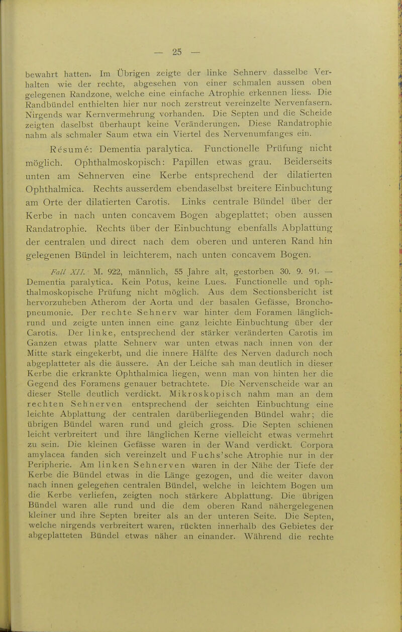 bewahrt hatten. Im Übrigen zeigte der linke Sehnerv dasselbe Ver- halten wie der rechte, abgesehen von einer schmalen aussen oben gelegenen Randzone, welche eine einfache Atrophie erkennen Hess. Die Randbündel enthielten hier nur noch zerstreut vereinzelte Nervenfasern. Nirgends war Kernvermehrung vorhanden. Die Septen und die Scheide zeigten daselbst überhaupt keine Veränderungen. Diese Randatrophie nahm als schmaler Saum etwa ein Viertel des Nervenumfanges ein. Rt?sume: Dementia paralytica. Functionelle Prüfung nicht möglich. Ophthalmoskopisch: Papillen etwas grau. Beiderseits unten am Sehnerven eine Kerbe entsprechend der dilatierten Ophthalmica. Rechts ausserdem ebendaselbst breitere Einbuchtung am Orte der dilatierten Carotis. Links centrale Bündel über der Kerbe in nach unten concavem Bogen abgeplattet; oben aussen Randatrophie. Rechts über der Einbuchtung ebenfalls Abplattung der centralen und direct nach dem oberen und unteren Rand hin gelegenen Bündel in leichterem, nach unten concavem Bogen. Fall XII.- M. 922, männlich, 55 Jahre alt, gestorben 30. 9. 91. — Dementia paralytica. Kein Potus, keine Lues. Functionelle und 'oph- thalmoskopische Prüfung nicht möglich. Aus dem Sectionsbericht ist hervorzuheben Atherom der Aorta und der basalen Gefässe, Broncho- pneumonie. Der rechte Sehnerv war hinter dem Foramen länglich- rund und zeigte unten innen eine ganz leichte Einbuchtung über der Carotis. Der linke, entsprechend der stärker veränderten Carotis im Ganzen etwas platte Sehnerv war unten etwas nach innen von der Mitte stark eingekerbt, und die innere Hälfte des Nerven dadurch noch abgeplatteter als die äussere. An der Leiche sah man deutlich in dieser Kerbe die erkrankte Ophthalmica liegen, wenn man von hinten her die Gegend des Foramens genauer betrachtete. Die Nervenscheide war an dieser Stelle deutlich verdickt. Mikroskopisch nahm man an dem rechten Sehnerven entsprechend der seichten Einbuchtung eine leichte Abplattung der centralen darüberliegenden Bündel wahr; die übrigen Bündel waren rund und gleich gross. Die Septen schienen leicht verbreitert und ihre länglichen Kerne vielleicht etwas vermehrt zu sein. Die kleinen Gefässe waren in der Wand verdickt. Corpora amylacea fanden sich vereinzelt und Fuchs'sche Atrophie nur in der Peripherie. Am linken Sehnerven waren in der Nähe der Tiefe der Kerbe die Bündel etwas in die Länge gezogen, und die weiter davon nach innen gelegenen centralen Bündel, welche in leichtem Bogen um die Kerbe verliefen, zeigten noch stärkere Abplattung. Die übrigen Bündel waren alle rund und die dem oberen Rand nähergelegenen kleiner und ihre Septen breiter als an der unteren Seite. Die Septen, welche nirgends verbreitert waren, rückten innerhalb des Gebietes der abgeplatteten Bündel etwas näher an einander. Während die rechte